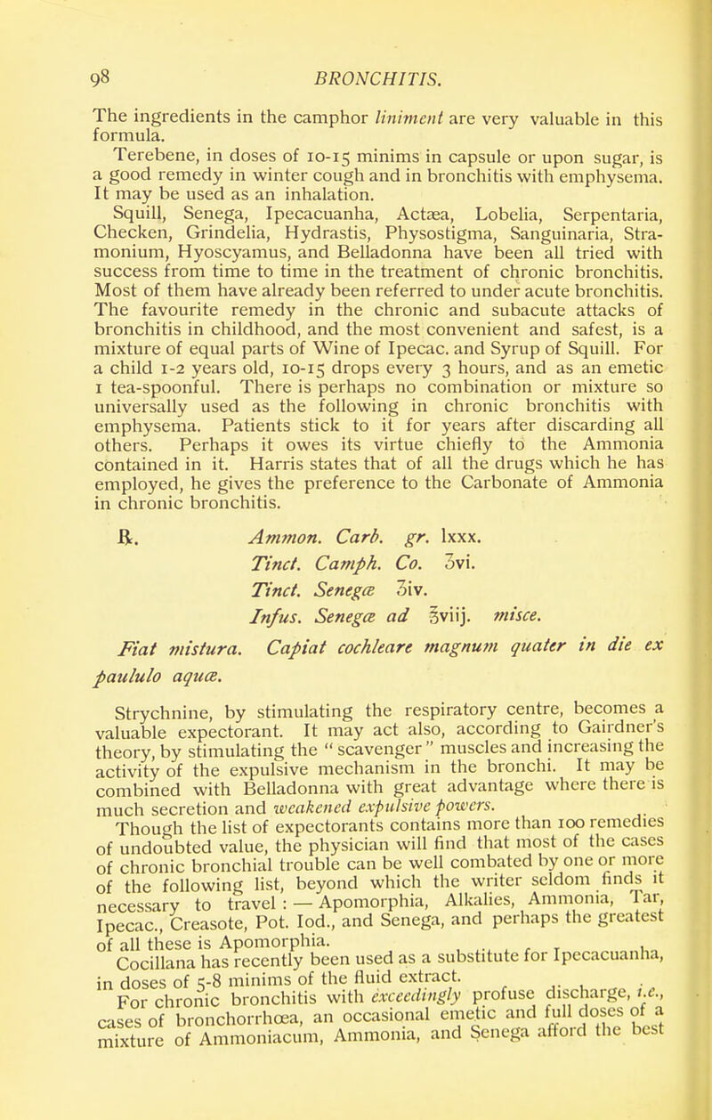 The ingredients in the camphor liniment are very valuable in this formula. Terebene, in doses of 10-15 minims in capsule or upon sugar, is a good remedy in winter cough and in bronchitis with emphysema. It may be used as an inhalation. Squill, Senega, Ipecacuanha, Actaea, Lobelia, Serpentaria, Checken, Grindelia, Hydrastis, Physostigma, Sanguinaria, Stra- monium, Hyoscyamus, and Belladonna have been all tried with success from time to time in the treatment of chronic bronchitis. Most of them have already been referred to under acute bronchitis. The favourite remedy in the chronic and subacute attacks of bronchitis in childhood, and the most convenient and safest, is a mixture of equal parts of Wine of Ipecac, and Syrup of Squill. For a child 1-2 years old, 10-15 drops every 3 hours, and as an emetic 1 tea-spoonful. There is perhaps no combination or mixture so universally used as the following in chronic bronchitis with emphysema. Patients stick to it for years after discarding all others. Perhaps it owes its virtue chiefly to the Ammonia contained in it. Harris states that of all the drugs which he has employed, he gives the preference to the Carbonate of Ammonia in chronic bronchitis. ft. Ammon. Card. gr. lxxx. Tine/. Camph. Co. 3vi. Tinct. Senega 3iv. Infus. Senega, ad gviij. misce. Fiat mistura. Capiat cochleare magnum quater in die ex paululo aqua. Strychnine, by stimulating the respiratory centre, becomes a valuable expectorant. It may act also, according to Gardner's theory, by stimulating the  scavenger  muscles and increasing the activity of the expulsive mechanism in the bronchi. It may be combined with Belladonna with great advantage where there is much secretion and weakened expulsive powers. Though the list of expectorants contains more than 100 remedies of undoubted value, the physician will find that most of the cases of chronic bronchial trouble can be well combated by one or more of the following list, beyond which the writer seldom finds it necessary to travel : — Apomorphia, Alkalies, Ammonia, Tar Ipecac, Creasote, Pot. Iod., and Senega, and perhaps the greatest of all these is Apomorphia. Cocillana has recently been used as a substitute for Ipecacuanha, in doses of 5-8 minims of the fluid extract. For chronic bronchitis with exceedingly profuse discharge, i.e., cases of bronchorrhoea, an occasional emetic and full doses ot a mSure of Ammoniacum, Ammonia, and Senega afford the best