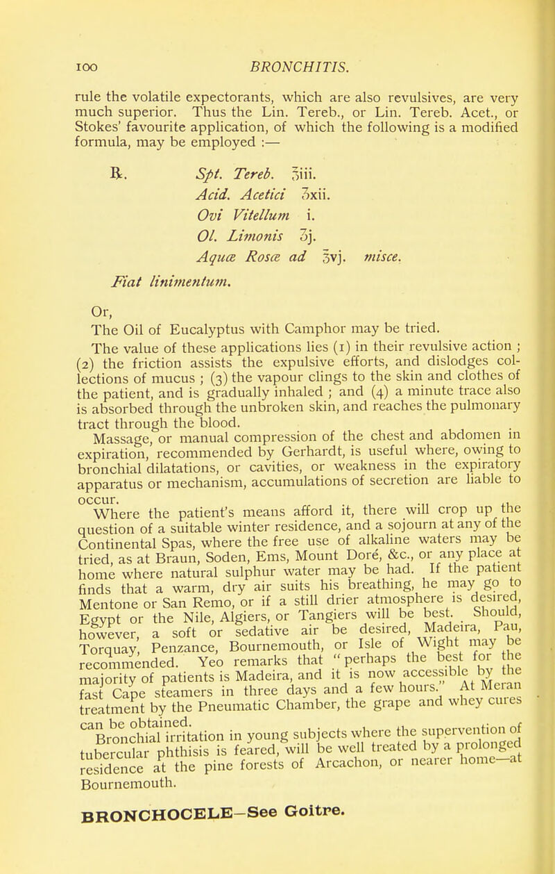 rule the volatile expectorants, which are also revulsives, are very much superior. Thus the Lin. Tereb., or Lin. Tereb. Acet., or Stokes' favourite application, of which the following is a modified formula, may be employed :— R. Spt. Tereb. 7>\\\. Acid. Acetici 3xii. Ovi Vitellum i. 01. Limonis 7>). Aquce Rosa ad 5vj. misce. Fiat linimentum. Or, The Oil of Eucalyptus with Camphor may be tried. The value of these applications lies (i) in their revulsive action ; (2) the friction assists the expulsive efforts, and dislodges col- lections of mucus ; (3) the vapour clings to the skin and clothes of the patient, and is gradually inhaled ; and (4) a minute trace also is absorbed through the unbroken skin, and reaches the pulmonary tract through the blood. Massage, or manual compression of the chest and abdomen 111 expiration, recommended by Gerhardt, is useful where, owing to bronchial dilatations, or cavities, or weakness in the expiratory apparatus or mechanism, accumulations of secretion are liable to occur. . Where the patient's means afford it, there will crop up the question of a suitable winter residence, and a sojourn at any of the Continental Spas, where the free use of alkaline waters may be tried, as at Braun, Soden, Ems, Mount Dore, &c or any place a home where natural sulphur water may be had. If the patient finds that a warm, dry air suits his breathing he may go to Mentone or San Remo, or if a still drier atmosphere is desired, Egypt or the Nile, Algiers, or Tangiers will be best. Should, however, a soft or sedative air be desired Madeira, Pan, Torquay Penzance, Bournemouth, or Isle of Wight may be recommended.' Yeo remarks that perhaps the best for he majority of patients is Madeira, and it is now accessible by the fast Cane steamers in three days and a few hours At Meran treatment by the Pneumatic Chamber, the grape and whey cures ^BronSh^tation in young subjects where the supervention of tuSSSar phthisis is feared, will be well treated by a prolonged residence at the pine forests of Arcachon, or nearer home-at Bournemouth. BRONCHOCELE—See Goitre.