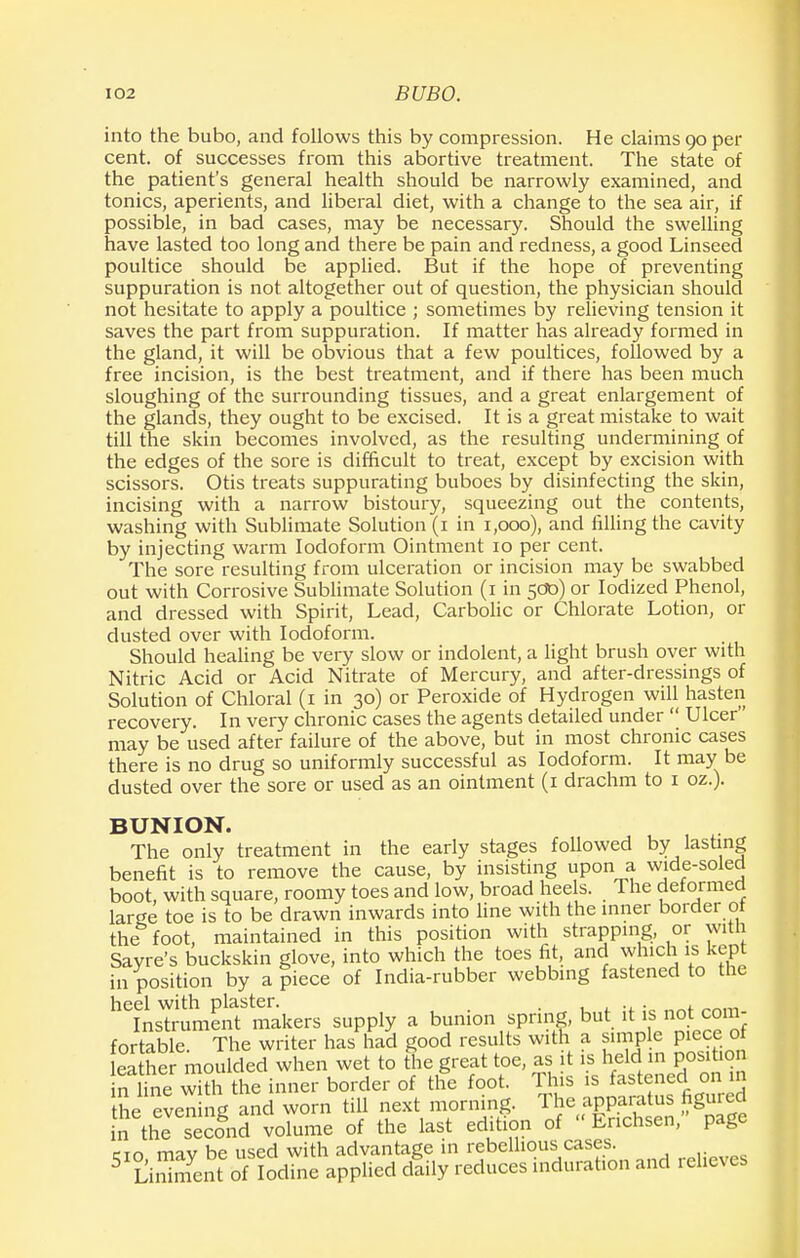 into the bubo, and follows this by compression. He claims 90 per cent, of successes from this abortive treatment. The state of the patient's general health should be narrowly examined, and tonics, aperients, and liberal diet, with a change to the sea air, if possible, in bad cases, may be necessary. Should the swelling have lasted too long and there be pain and redness, a good Linseed poultice should be applied. But if the hope of preventing suppuration is not altogether out of question, the physician should not hesitate to apply a poultice ; sometimes by relieving tension it saves the part from suppuration. If matter has already formed in the gland, it will be obvious that a few poultices, followed by a free incision, is the best treatment, and if there has been much sloughing of the surrounding tissues, and a great enlargement of the glands, they ought to be excised. It is a great mistake to wait till the skin becomes involved, as the resulting undermining of the edges of the sore is difficult to treat, except by excision with scissors. Otis treats suppurating buboes by disinfecting the skin, incising with a narrow bistoury, squeezing out the contents, washing with Sublimate Solution (1 in 1,000), and filling the cavity by injecting warm Iodoform Ointment 10 per cent. The sore resulting from ulceration or incision may be swabbed out with Corrosive Sublimate Solution (1 in 500) or Iodized Phenol, and dressed with Spirit, Lead, Carbolic or Chlorate Lotion, or dusted over with Iodoform. Should healing be very slow or indolent, a light brush over with Nitric Acid or Acid Nitrate of Mercury, and after-dressings of Solution of Chloral (1 in 30) or Peroxide of Hydrogen will hasten recovery. In very chronic cases the agents detailed under  Ulcer may be used after failure of the above, but in most chronic cases there is no drug so uniformly successful as Iodoform. It may be dusted over the sore or used as an ointment (1 drachm to 1 oz.). BUNION. The only treatment in the early stages followed by lasting benefit is to remove the cause, by insisting upon a wide-soled boot, with square, roomy toes and low, broad heels. The deformed large toe is to be drawn inwards into line with the inner border of the foot, maintained in this position with strapping, or with Sayre's buckskin glove, into which the toes fit, and which is kept in position by a ?iece of India-rubber webbing fastened to the heiLTrumentb makers supply a bunion spring, but it is.not^cora- fortable. The writer has had good results with a simple pieceot S he moulded when wet to the great toe, as it is held m position n Unewith the inner border of the foot. This is fastened on m he even ng and worn till next morning. The apparatus figured in the secfnd volume of the last edition of Erichsen, page tin mav be used with advantage in rebellious cases. 5 LiSnt of ?odine applied dtily reduces induration and relieves