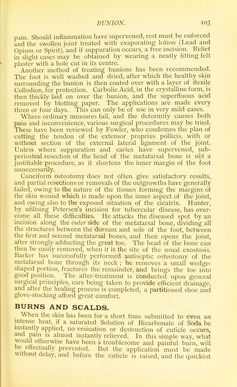 pain. Should inflammation have supervened, rest must be enforced and the swollen joint treated with evaporating lotion (Lead and Opium or Spirit), and if suppuration occurs, a free incision. Relief in slight cases may be obtained by wearing a neatly lifting felt plaster with a hole cut in its centre. Another method of treating bunions has been recommended. The foot is well washed and dried, after which the healthy skin surrounding the bunion is then coated over with a layer of flexile Collodion, for protection. Carbolic Acid, in the crystalline form, is then thickly laid on over the bunion, and the superfluous acid removed by blotting paper. The applications are made every three or four days. This can only be of use in very mild cases. Where ordinary measures fail, and the deformity causes both pain and inconvenience, various surgical procedures may be tried. These have been reviewed by Fowler, who condemns the plan of cutting the tendon of the extensor proprius pollicis, with or without section of the external lateral ligament of the joint. Unless where suppuration and caries have supervened, sub- periosteal resection of the head of the metatarsal bone is n6t a justifiable procedure, as it shortens the inner margin of the foot unnecessarily. Cuneiform osteotomy does not often give satisfactory results, and partial resections or removals of the outgrowths have generally failed, owing to the nature of the tissues forming the margins of the skin wound which is made upon the inner aspect of the joint, and owing also to the exposed situation of the cicatrix. Hunter, by utilising Petersen's incision for tubercular disease, has over- come all these difficulties. He attacks the diseased spot by an incision along the outer side of the metatarsal bone, dividing all the structures between the dorsum and sole of the foot, between the first and second metatarsal bones, and then opens the joint, after strongly adducting the great toe. The head of the bone can then be easily removed, when it is the site of the usual exostosis. Barker has successfully performed antiseptic osteotomy of the metatarsal bone through its neck ; he removes a small wedge- shaped portion, fractures the remainder, and brings the toe into good position. The after-treatment is conducted upon general surgical principles, care being taken to provide efficient drainage, and after the healing process is completed, a partitioned shoe and glove-stocking afford great comfort. BURNS AND SCALDS. When the skin has been for a short time submitted to even an intense heat, if a saturated Solution of Bicarbonate of Soda be instantly applied, no vesication or destruction of cuticle occurs, and pain is almost instantly relieved. In this simple way, what would otherwise have been a troublesome and painful burn, will be effectually prevented. But the application must be made without delay, and before the cuticle is raised, and the quickest