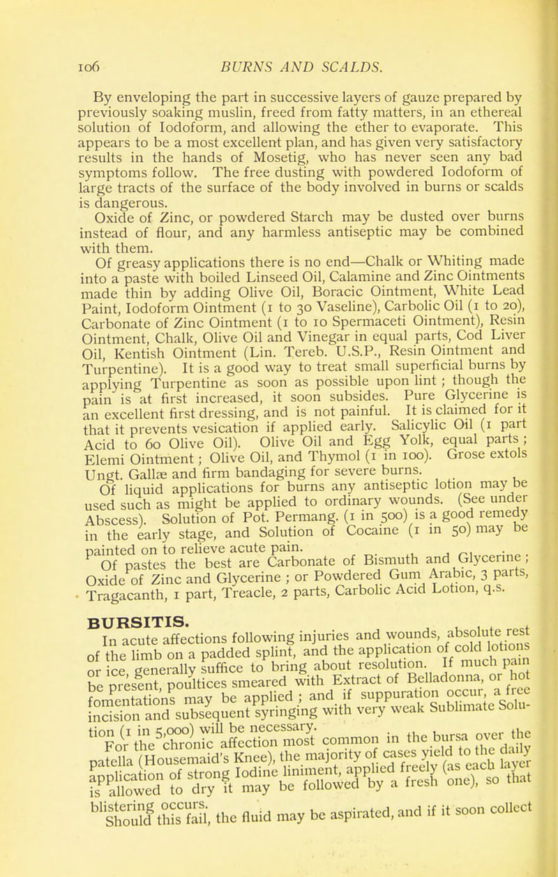 By enveloping the part in successive layers of gauze prepared by previously soaking muslin, freed from fatty matters, in an ethereal solution of Iodoform, and allowing the ether to evaporate. This appears to be a most excellent plan, and has given very satisfactory results in the hands of Mosetig, who has never seen any bad symptoms follow. The free dusting with powdered Iodoform of large tracts of the surface of the body involved in burns or scalds is dangerous. Oxide of Zinc, or powdered Starch may be dusted over burns instead of flour, and any harmless antiseptic may be combined with them. Of greasy applications there is no end—Chalk or Whiting made into a paste with boiled Linseed Oil, Calamine and Zinc Ointments made thin by adding Olive Oil, Boracic Ointment, White Lead Paint, Iodoform Ointment (i to 30 Vaseline), Carbolic Oil (1 to 20), Carbonate of Zinc Ointment (1 to 10 Spermaceti Ointment), Resin Ointment, Chalk, Olive Oil and Vinegar in equal parts, Cod Liver Oil, Kentish Ointment (Lin. Tereb. U.S.P., Resin Ointment and Turpentine). It is a good way to treat small superficial burns by applying Turpentine as soon as possible upon lint ; though the pain is at first increased, it soon subsides. Pure Glycerine is an excellent first dressing, and is not painful. It is claimed for it that it prevents vesication if applied early. Salicylic Oil (1 part Acid to 60 Olive Oil). Olive Oil and Egg Yolk, equal parts ; Elemi Ointment; Olive Oil, and Thymol (1 in 100). Grose extols Ungt. Galla; and firm bandaging for severe burns. Of liquid applications for burns any antiseptic lotion may be used such as might be applied to ordinary wounds. (See under Abscess). Solution of Pot. Permang. (1 in 500) is a good remedy in the early stage, and Solution of Cocaine (1 in 50) may be painted on to relieve acute pain. Of pastes the best are Carbonate of Bismuth and Glycerine , Oxide of Zinc and Glycerine ; or Powdered Gum Arab1C) 3 parts, ■ Tragacanth, 1 part, Treacle, 2 parts, Carbolic Acid Lotion, q.s. BURSITIS. In acute affections following injuries and wounds, absolute rest of the limb on a padded splint, and the application of cold lotions or ce generally suffice to bring about resolution. If much pan S presSpoult ces smeared with Extract of Belladonna, or hot foment^Sons may be applied ; and if suppuration occur a free |Sn and subsequent syringing with very weak Sublimate Solu- n°tt^%^S^— in the bursa over the patella (Housemaid's Knee), the majority of case.yielt the daily application of strong Iodine liniment, appliedfreely (as eachl layer is allowed to dry it may be followed by a fiesh one), so 10 IS S, the fluid may be aspirated, and if it soon collect