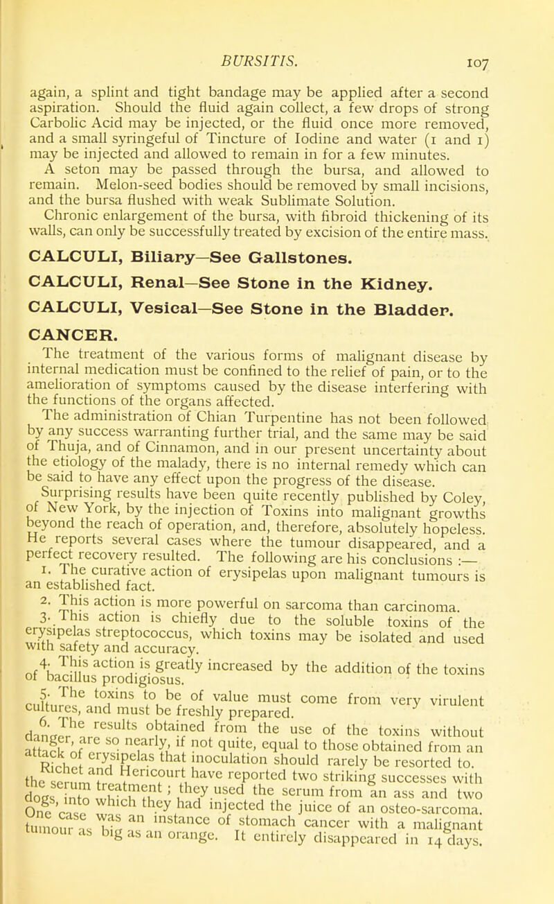 BURSITIS. again, a splint and tight bandage may be applied after a second aspiration. Should the fluid again collect, a few drops of strong Carbolic Acid may be injected, or the fluid once more removed, and a small syringeful of Tincture of Iodine and water (i and i) may be injected and allowed to remain in for a few minutes. A seton may be passed through the bursa, and allowed to remain. Melon-seed bodies should be removed by small incisions, and the bursa flushed with weak Sublimate Solution. Chronic enlargement of the bursa, with fibroid thickening of its walls, can only be successfully treated by excision of the entire mass. CALCULI, Biliary—See Gallstones. CALCULI, Renal—See Stone in the Kidney. CALCULI, Vesical—See Stone in the Bladder. CANCER. The treatment of the various forms of malignant disease by internal medication must be confined to the relief of pain, or to the amelioration of symptoms caused by the disease interfering with the functions of the organs affected. The administration of Chian Turpentine has not been followed by any success warranting further trial, and the same may be said of Thuja, and of Cinnamon, and in our present uncertainty about the etiology of the malady, there is no internal remedy which can be said to have any effect upon the progress of the disease. Surprising results have been quite recently published by Coley of New York, by the injection of Toxins into malignant growths beyond the reach of operation, and, therefore, absolutely hopeless. He reports several cases where the tumour disappeared and a perfect recovery resulted. The following are his conclusions :— 1. The curative action of erysipelas upon malignant tumours is an established fact. 2. This action is more powerful on sarcoma than carcinoma 3. . This action is chiefly due to the soluble toxins of the erysipelas streptococcus, which toxins may be isolated and used with safety and accuracy. nf4hoT^!S action.is Sreatly increased by the addition of the toxins ot bacillus prodigiosus. teiiffnS8 t0fmS ^ br °f, Value must come from veiT virulent cultures, and must be freshly prepared. Ln'Jr reSUltS °!3tah;ed from the use of the toxins without attack S S° n<frl& l{ n0t quite' equal t0 those obtained from an R?rho ery,slPelas that inoculation should rarely be resorted to. the sernm^l ^Tu haVe reP01ted tw° striking successes with loeSEff1?^ the serum from In ass and two On?'c«° Z, thCy.had mj,ectecI the J'uice of a» osteo-sarcoma. lumoS as^L mStanCe ofTstomach cancer with a malignant