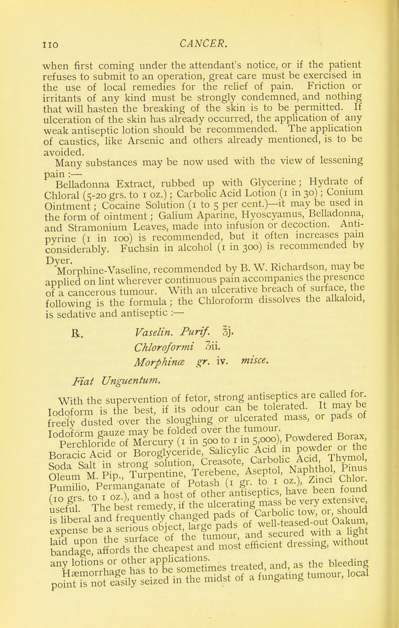 when first coming under the attendant's notice, or if the patient refuses to submit to an operation, great care must be exercised in the use of local remedies for the relief of pain. Friction or irritants of any kind must be strongly condemned, and nothing that will hasten the breaking of the skin is to be permitted. If ulceration of the skin has already occurred, the application of any weak antiseptic lotion should be recommended. The application of caustics, like Arsenic and others already mentioned, is to be avoided. Many substances may be now used with the view of lessening pain :— . TT j t Belladonna Extract, rubbed up with Glycerine; Hydrate of Chloral (5-20 grs. to 1 oz.); Carbolic Acid Lotion (1 in 30); Conium Ointment; Cocaine Solution (1 to 5 per cent.)—it may be used in the form of ointment; Galium Aparine, Hyoscyamus, Belladonna, and Stramonium Leaves, made into infusion or decoction. Anti- pyrine (1 in 100) is recommended, but it often increases pain considerably. Fuchsin in alcohol (1 in 300) is recommended by D Morphine-Vaseline, recommended by B. W. Richardson, may be applied on lint wherever continuous pain accompanies the presence of a cancerous tumour. With an ulcerative breach of surface the following is the formula; the Chloroform dissolves the alkaloid, is sedative and antiseptic :— ft. Vaselin. Purif. %}. Chloroformi Morphines, gr. iv. misce. Fiat Unguentum. With the supervention of fetor, strong antiseptics are called ton Tndoform is the best, if its odour can be tolerated. It may be S dusted over the sloughing or ulcerated mass, or pads of Iodoform gauze may be folded over the tumour Perchlonde of Mercury (1 in 500 to 1 in 5,000 , Powdered Borax, Bo^ctoAcfdeor Borogl/ceride'sahcylic Acid in powde^r tte ( ff.l The best remedy if the ulcerating mass be very extensive expense be a serious object, torge pad °' °ith a Ugh( ^J&jrtt^^ SJfcient messing, withont any lotions or o^er applications^ bleeding