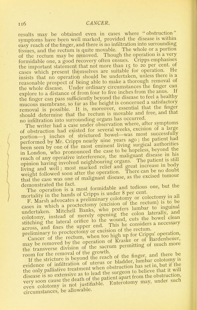 results may be obtained even in cases where obstruction symptoms have been well marked, provided the disease is within easy reach of the finger, and there is no infiltration into surrounding tissues, and the rectum is quite movable. The whole or a portion of the rectum may be removed. Though the operation is a very formidable one, a good recovery often ensues. Cripps emphasises the important statement that not more than 15 to 20 per cent, of cases which present themselves are suitable for operation. He insists that no operation should be undertaken, unless there is a reasonable prospect of being able to make a thorough removal of the whole disease. Under ordinary circumstances the finger can explore to a distance of from four to five inches from the anus. It the finger can pass sufficiently beyond the disease to feel a healthy mucoui membrane, so far as the height is concerned a satisfactory removal is possible. It is, moreover, essential that the hnger should determine that the rectum is movable and free, and that no infiltration into surrounding organs has occurred The writer had a case under observation where, after symptoms of obstruction had existed for several weeks, excision of a large portion-3 inches of strictured bowel-was mo J successfully performed by Mr. Cripps nearly nine years ago ;the pa enhad been seen by one of the most eminent living surgical authorities in London who pronounced the case to be hopeless, beyond the eac^f^ operative interference, the ^9%^™^ opinion having involved neighbouring organs The pat ent is shll living and well : most marked relief and great increase in Dooy St Slowed soon after the operation. There can be> ncj doubt tTat the case was one of malignant disease, as the excised tumour '^tpta'ti^ifa most formidable and tedious one, but the mortality in the hands of Cripps is u^er 8 per cent F. Marsh advocates a preliminary colotomy or co£«omy cases in which a proctectomy (excision of the ^um) s to n^e°uSer * may be removed by the ^t,~^CSSiSi?crf much more the transverse division of the sacrum pum 0 room for the removal of the growth. fl be If the stricture is beyond the reach the^ hiiger .§ evidence of infiltration of uterus °^b^J ^ set in, but ifUe the only palliative ^^f^Xel^oTto believe that it will disease is so extensive as toleadfte ^ig obstruction, iKt^ »» ^ SUCh circumstances, be allowable.