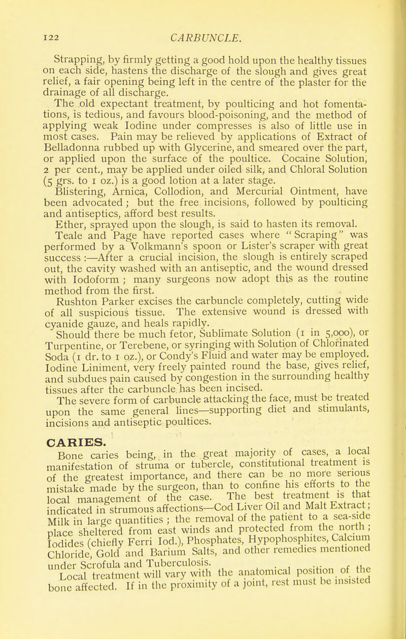Strapping, by firmly getting a good hold upon the healthy tissues on each side, hastens the discharge of the slough and gives great relief, a fair opening being left in the centre of the plaster for the drainage of all discharge. The old expectant treatment, by poulticing and hot fomenta- tions, is tedious, and favours blood-poisoning, and the method of applying weak Iodine under compresses is also of little use in most cases. Pain may be relieved by applications of Extract of Belladonna rubbed up with Glycerine, and smeared over the part, or applied upon the surface of the poultice. Cocaine Solution, 2 per cent., may be applied under oiled silk, and Chloral Solution (5 grs. to 1 oz.) is a good lotion at a later stage. Blistering, Arnica, Collodion, and Mercurial Ointment, have been advocated ; but the free incisions, followed by poulticing and antiseptics, afford best results. Ether, sprayed upon the slough, is said to hasten its removal. Teale and Page have reported cases where Scraping was performed by a Volkmann's spoon or Lister's scraper with great success :—After a crucial incision, the slough is entirely scraped out, the cavity washed with an antiseptic, and the wound dressed with Iodoform ; many surgeons now adopt this as the routine method from the first. Rushton Parker excises the carbuncle completely, cutting wide of all suspicious tissue. The extensive wound is dressed with cyanide gauze, and heals rapidly. Should there be much fetor, Sublimate Solution (1 in 5,000), or Turpentine, or Terebene, or syringing with Solution of Chlorinated Soda (1 dr. to 1 oz.), or Condy's Fluid and water may be employed. Iodine Liniment, very freely painted round the base, gives relief, and subdues pain caused by congestion in the surrounding healthy tissues after the carbuncle has been incised. The severe form of carbuncle attacking the face, must be treated upon the same general lines—supporting diet and stimulants, incisions and antiseptic poultices. CARIES. Bone caries being, in the great majority of cases, a local manifestation of struma or tubercle, constitutional treatment is of the greatest importance, and there can be no more serious mistake made by the surgeon, than to confine his efforts to the local management of the case. The best treatment is that indicated in strumous affections—Cod Liver Oil and Malt Extract, Milk in large quantities ; the removal of the patient to a sea-side place sheltered from east winds and protected from the; north1; Iodides (chiefly Ferri lod.), Phosphates, Hypophosphites, Calcium Chloride, Gold and Barium Salts, and other remedies mentioned under Scrofula and Tuberculosis. . Local treatment will vary with the anatomical position of he bone affected. If in the proximity of a joint, rest must be masted