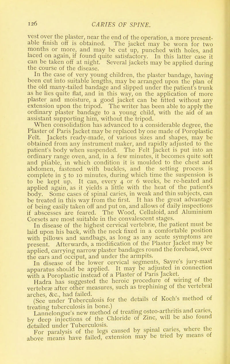 vest over the plaster, near the end of the operation, a more present- able finish off is obtained. The jacket may be worn for two months or more, and may be cut up, punched with holes, and laced on again, if found quite satisfactory. In this latter case it can be taken off at night. Several jackets may be applied during the course of the disease. In the case of very young children, the plaster bandage, having been cut into suitable lengths, may be arranged upon the plan of the old many-tailed bandage and slipped under the patient's trunk as he lies quite flat, and in this way, on the application of more plaster and moisture, a good jacket can be fitted without any extension upon the tripod. The writer has been able to apply the ordinary plaster bandage to a young child, with the aid of an assistant supporting him, without the tripod. When consolidation has advanced to a considerable degree, the Plaster of Paris Jacket may be replaced by one made of Poroplastic Felt. Jackets ready-made, of various sizes and shapes, may be obtained from any instrument maker, and rapidly adjusted to the patient's body when suspended. The Felt Jacket is put into an ordinary range oven, and, in a few minutes, it becomes quite soft and pliable, in which condition it is moulded to the chest and abdomen, fastened with buckles, and the setting process is complete in 5 to 10 minutes, during which time the suspension is to be kept up. It can, every 4 or 6 weeks, be re-heated and applied again, as it yields a little with the heat of the patient's body. Some cases of spinal caries, in weak and thin subjects, can be treated in this way from the first. It has the great advantage of being easily taken off and put on, and allows of daily inspections if abscesses are feared. The Wood, Celluloid, and Aluminium Corsets are most suitable in the convalescent stages. In disease of the highest cervical vertebras, the patient must be laid upon his back, with the neck fixed in a comfortable position with pillows and sandbags, as long as any acute symptoms are present. Afterwards, a modification of the Plaster Jacket may be applied, carrying narrow plaster bandages round the forehead, over the ears and occiput, and under the armpits. In disease of the lower cervical segments, Sayre's jury-mast apparatus should be applied. It may be adjusted in connection with a Poroplastic instead of a Plaster of Pans Jacket. Hadra has suggested the heroic procedure of wiring of the vertebra; after other measures, such as trephining of the vertebral arches, &c, had failed. , (See under Tuberculosis for the details of Koch s method of treating tuberculosis in bone.) Lannelongue's new method of treating osteo-arthritis and canes, by deep infections of the Chloride of Zinc, will be also found detailed under Tuberculosis. . For paralysis of the legs caused by spinal caries, where the above means have failed, extension may be tried by means of