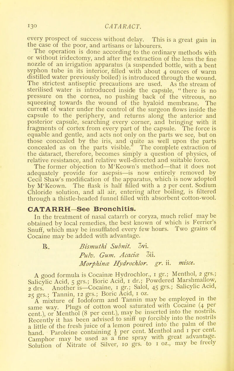 every prospect of success without delay. This is a great gain in the case of the poor, and artisans or labourers. The operation is done according to the ordinary methods with or without iridectomy, and after the extraction of the lens the fine nozzle of an irrigation apparatus (a suspended bottle, with a bent syphon tube in its interior, filled with about 4 ounces of warm distilled water previously boiled) is introduced through the wound. The strictest antiseptic precautions are used. As the stream of sterilised water is introduced inside the capsule,  there is no pressure on the cornea, no pushing back of the vitreous, no squeezing towards the wound of the hyaloid membrane. The current of water under the control of the surgeon flows inside the capsule to the periphery, and returns along the anterior and posterior capsule, searching every corner, and bringing with it fragments of cortex from every part of the capsule. The force is equable and gentle, and acts not only on the parts we see, but on those concealed by the iris, and quite as well upon the parts concealed as on the parts visible. The complete extraction of the cataract, therefore, becomes simply a question of physics, of relative resistance, and relative well-directed and suitable force. The former objection to M'Keown's method—that it does not adequately provide for asepsis—is now entirely removed by Cecil Shaw's modification of the apparatus, which is now adopted by M'Keown. The flask is half filled with a 2 per cent. Sodium Chloride solution, and all air, entering after boiling, is filtered through a thistle-headed funnel filled with absorbent cotton-wool. CATARRH—See Bronchitis. In the treatment of nasal catarrh or coryza, much relief may be obtained by local remedies, the best known of which is Ferrier's Snuff, which may be insufflated every few hours. Two grains of Cocaine may be added with advantage. R. Bis?nuthi Subnit. 3vi. Pulv. Gum. Acacice 3ii. Morphines Hydrochlor. gr. ii. misce. A good formula is Cocainas Hydrochlor., 1 gr.; Menthol, 2 grs.; Salicylic Acid, 5 grs.; Boric Acid, 1 dr.; Powdered Marshmallow, 2 drs. Another is—Cocaine, 1 gr.; Salol, 45 grs.; Salicylic Acid, 2^ grs.; Tannin, 12 grs.; Boric Acid, 1 oz. A mixture of Iodoform and Tannin may be employed in the same way Plugs of cotton wool saturated with Cocaine (4 pet- cent.), or Menthol (8 per cent.), may be inserted into the nostrils. Recently it has been advised to sniff up forcibly into the nostrils a little of the fresh juice of a lemon poured into the palm of the hand Paroleinc containing \ per cent. Menthol and 1 per cent. Camphor may be used as a fine spray with great advantage. Solution of Nitrate of Silver, 10 grs. to 1 oz., may be freely