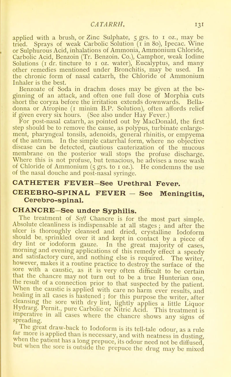 CATARRH. applied with a brush, or Zinc Sulphate, 5 grs. to 1 oz., may be tried. Sprays of weak Carbolic Solution (1 in 80), Ipecac. Wine or Sulphurous Acid, inhalations of Ammonia, Ammonium Chloride, Carbolic Acid, Benzoin (Tr. Benzoin. Co.), Camphor, weak Iodine Solutions (1 dr. tincture to 1 oz. water), Eucalyptus, and many other remedies mentioned under Bronchitis, may be used. In the chronic form of nasal catarrh, the Chloride of Ammonium Inhaler is the best. Benzoate of Soda in drachm doses may be given at the be- ginning of an attack, and often one full dose of Morphia cuts short the coryza before the irritation extends downwards. Bella- donna or Atropine (1 minim B.P. Solution), often affords relief if given every six hours. (See also under Hay Fever.) For post-nasal catarrh, as pointed out by MacDonald, the first step should be to remove the cause, as polypus, turbinate enlarge- ment, pharyngeal tonsils, adenoids, general rhinitis, or empyema of the antrum. In the simple catarrhal form, where no objective disease can be detected, cautious cauterization of the mucous membrane on the posterior wall stops the profuse discharge. Where this is not profuse, but tenacious, he advises a nose wash of Chloride of Ammonium (5 grs. to 1 oz.). He condemns the use of the nasal douche and post-nasal syringe. CATHETER FEVER-See Urethral Fever. CEREBRO-SPINAL FEVER — See Meningitis, Cerebro-spinal. CHANCRE-See under Syphilis. The treatment of Soft Chancre is for the most part simple. Absolute cleanliness is indispensable at all stages ; and after the ulcer is thoroughly cleansed and dried, crystalline Iodoform should be sprinkled over it and kept in contact by a piece of dry lint or iodoform gauze. In the great majority of cases, morning and evening applications of this remedy effect a speedy and satisfactory cure, and nothing else is required. The writer, however, makes it a routine practice to destroy the surface of the' sore with a caustic, as it is very often difficult to be certain that the chancre may not turn out to be a true Hunterian one, the result of a connection prior to that suspected by the patient. When the caustic is applied with care no harm ever results, and healing in all cases is hastened ; for this purpose the writer, after cleansing the sore with dry lint, lightly applies a little Liquor Hydrarg. Permt., pure Carbolic or Nitric Acid. This treatment is imperative in all cases where the chancre shows any signs of spreading. J & The great draw-back to Iodoform is its tell-tale odour, as a rule tar more is applied than is necessary, and with neatness in dusting, wnen the patient has a long prepuce, its odour need not be diffused, but when the sore is outside the prepuce the drug may be mixed