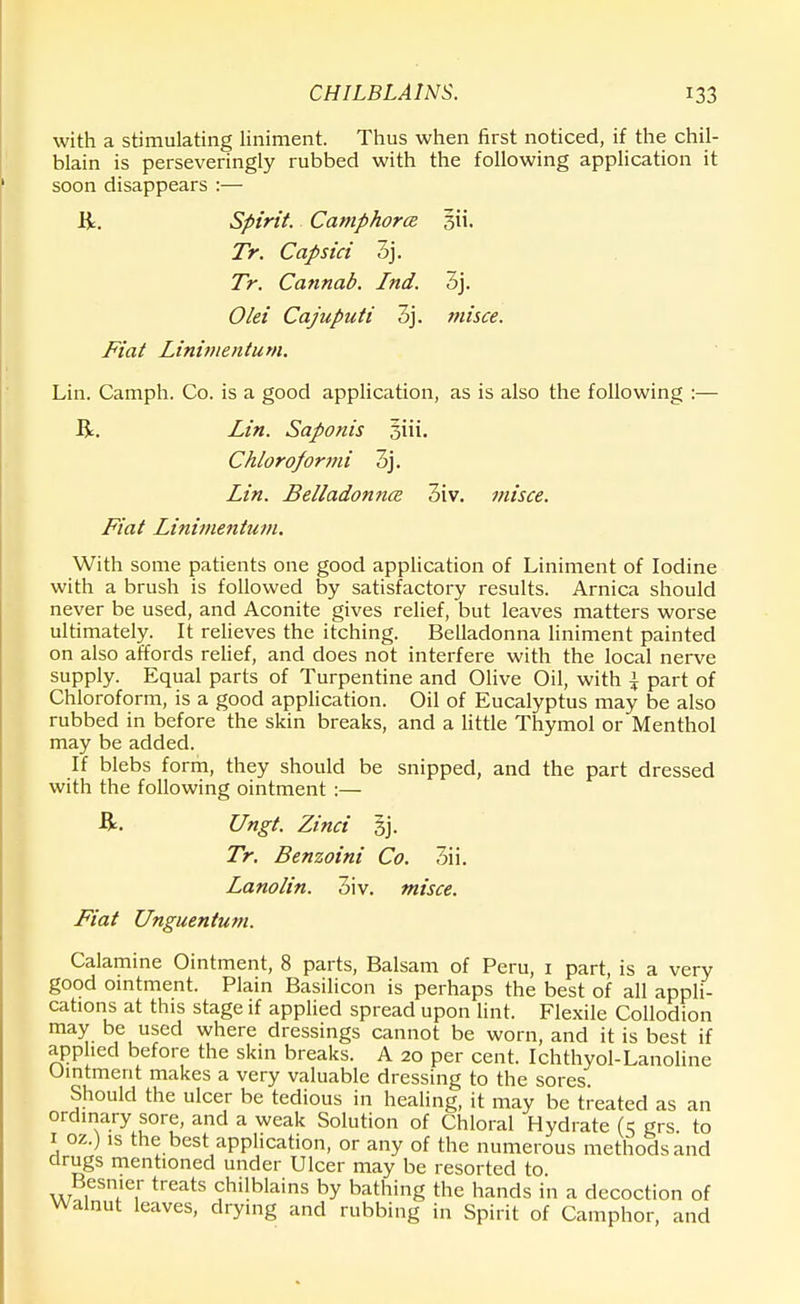 with a stimulating liniment. Thus when first noticed, if the chil- blain is perseveringly rubbed with the following application it soon disappears :— R. Spirit. Camphorce Tr. Capsici 3j. Tr. Cannab. Ind. 3j. Olei Cajuputi 3j. misce. Fiat Lini7Jientum. Lin. Camph. Co. is a good application, as is also the following :— R. Lin. Saponis Chloroformi 3j. Lin. Belladonna 3iv. misce. Fiat Linimentum. With some patients one good application of Liniment of Iodine with a brush is followed by satisfactory results. Arnica should never be used, and Aconite gives relief, but leaves matters worse ultimately. It relieves the itching. Belladonna liniment painted on also affords relief, and does not interfere with the local nerve supply. Equal parts of Turpentine and Olive Oil, with \ part of Chloroform, is a good application. Oil of Eucalyptus may be also rubbed in before the skin breaks, and a little Thymol or Menthol may be added. If blebs form, they should be snipped, and the part dressed with the following ointment :— R. Ungt. Zinci 5j. Tr. Benzoini Co. 3ii. Lanolin. 3iv. misce. Fiat Unguentum. Calamine Ointment, 8 parts, Balsam of Peru, 1 part, is a very good ointment. Plain Basilicon is perhaps the best of all appli- cations at this stage if applied spread upon lint. Flexile Collodion may be used where dressings cannot be worn, and it is best if applied before the skin breaks. A 20 per cent. Ichthyol-Lanoline Uintment makes a very valuable dressing to the sores. Should the ulcer be tedious in healing, it may be treated as an ordinary sore, and a weak Solution of Chloral Hydrate (=5 grs. to 1 oz.) is the best application, or any of the numerous methods and drugs mentioned under Ulcer may be resorted to Besnier treats chilblains by bathing the hands in a decoction of Walnut leaves, drying and rubbing in Spirit of Camphor, and