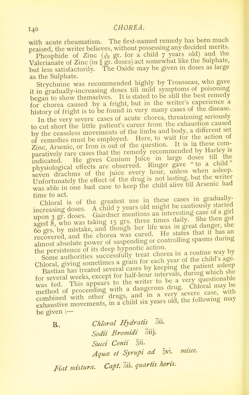 with acute rheumatism. The first-named remedy has been much praised, the writer believes, without possessing any decided merits. Phosphide of Zinc gr. for a child 7 years old) and the Valerianate of Zinc (in £ gr. doses) act somewhat like the Sulphate, but less satisfactorily. The Oxide may be given 111 doses as large as the Sulphate. Strychnine was recommended highly by Trousseau, who gave it in gradually-increasing doses till mild symptoms of poisoning began to show themselves. It is stated to be still the best remedy for chorea caused by a fright, but in the writer's experience a history of fright is to be found in very many cases of the disease. In the very severe cases of acute chorea, threatening seriously to cut short the little patient's career from the exhaustion caused bv the ceaseless movements of the limbs and body, a different se of remedies must be employed. Here, to wait for the action of Zinc, Arsenic, or Iron is out of the question. It is m these com- paratively rare cases that the remedy recommended by Harleys indicated. He gives Conium Juice in large doses till the physiological effects are observed. Ringer gave to a child even drachms of the juice every .hourunless when asleep Unfortunately the effect of the drug is not lasting but ^ wr tei was able in one bad case to keep the child alive till Aisenic had Chloral is of the greatest use in these cases in gradually- increasing doses A child 7 years old might be cautiously started uoonTgr doses Gairdner mentions an interesting case of a gir SSve —S, ti^rS S fonowing may be given :— ft. Chloral Hydratis 3ii. Sodii Bromidi 3iij. Sued Conii Aqua et Syrupi ad 5vi. misce. Fiat mistura. Capt. 3ii. quartis horis.