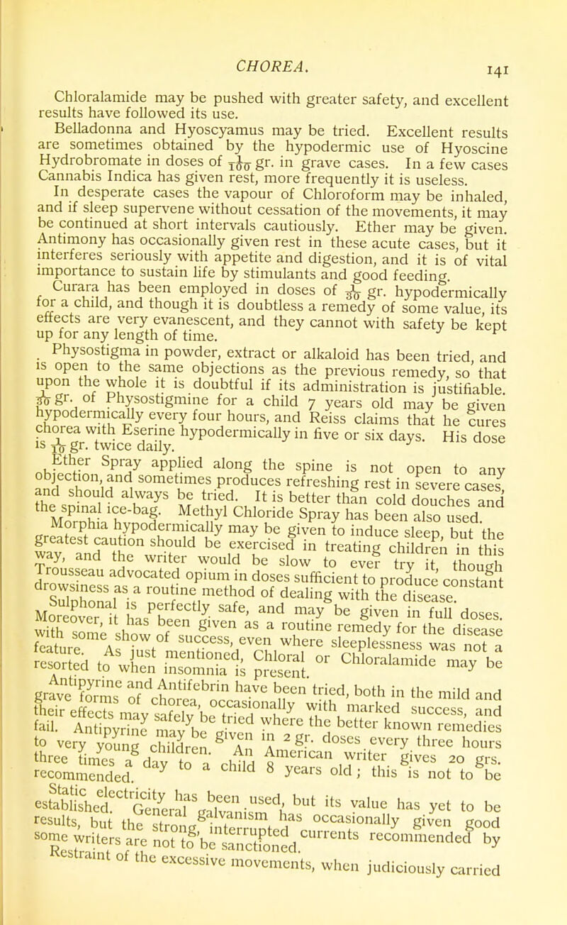 Chloralamide may be pushed with greater safety, and excellent results have followed its use. Belladonna and Hyoscyamus may be tried. Excellent results are sometimes obtained by the hypodermic use of Hyoscine Hydrobromate in doses of jfo gr. in grave cases. In a few cases Cannabis Indica has given rest, more frequently it is useless. In desperate cases the vapour of Chloroform may be inhaled, and if sleep supervene without cessation of the movements, it may be continued at short intervals cautiously. Ether may be given. Antimony has occasionally given rest in these acute cases, but it interferes seriously with appetite and digestion, and it is of vital importance to sustain life by stimulants and good feeding. Curara has been employed in doses of ^ gr. hypodermically for a child, and though it is doubtless a remedy of some value its effects are very evanescent, and they cannot with safety be kept up for any length of time. Physostigma in powder, extract or alkaloid has been tried and is open to the same objections as the previous remedy, so' that upon the whole it is doubtful if its administration is justifiable gr. of Physostigmine for a child 7 years old may be given hypodermically every four hours, and Reiss claims that he lures chorea with Esenne hypodermically in five or six days. His dose 1S Ta Sr- twice daily. Ether Spray applied along the spine is not open to any objection, and sometimes produces refreshing rest in severe cases and should always be tried. It is better tlln cold douSes and the spinal ice-bag. Methyl Chloride Spray has been a°so used Morphia hypodermically may be given to induce sleen hnfthP greatest caution should be exercised in SSStt way, and the writer would be slow to evef try it though Trousseau advocated opium in doses sufficient to produce const™* drowsiness as a routine method of dealing with theTsease Sulphona is perfectly safe, and may8be given in full'doses Moreover, it has been given as a routine remedy fo^thedisease Sure SU<;CeSS'J CVen Where sleeplesLes wa no? a JvoZ™ 5d tntif6brin have been tried, both in the mild and recommended Y W 8 years old' this is not to be e^£Ctr^^SJ^™dt but its has yet to be results but the «tr« «g -?niSm has occasionally given good some S'be^ffid™ Sertamt of the excessive movements, when judiciously carried