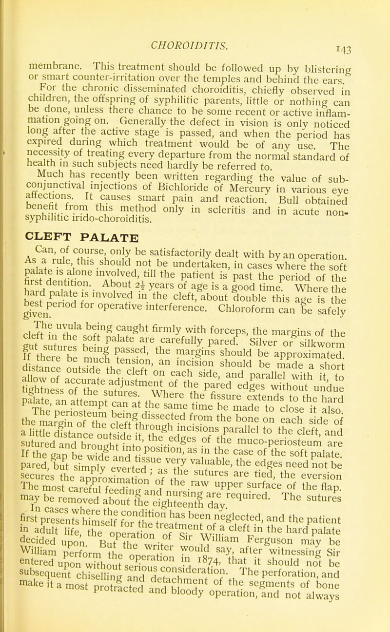 membrane. This treatment should be followed up by blistering or smart counter-irritation over the temples and behind the ears For the chronic disseminated choroiditis, chiefly observed in children, the offspring of syphilitic parents, little or nothing can be done, unless there chance to be some recent or active inflam- mation going on. Generally the defect in vision is only noticed long after the active stage is passed, and when the period has expired during which treatment would be of any use The necessity of treating every departure from the normal standard of health in such subjects need hardly be referred to. Much has recently been written regarding the value of sub- conjunctival injections of Bichloride of Mercury in various eye affections. It causes smart pain and reaction. Bull obtained ben.e™.fr.°™ th,ls method only in scleritis and in acute non- syphihtic lndo-choroiditis. CLEFT PALATE AoC!n' °f C?uV5\°nlZ be satisfactorily dealt with by an operation As a rule this should not be undertaken, in cases where the soft pa ate is alone involved, till the patient is' past the period of the first dentition. About 2* years of age is a good timeP Where he hard palate is involved in the cleft, about double this age is the givenPen °PeratiVe interference- Chloroform can fe safely H J/- T** brlng ?auSht firmly with forceps, the margins of the gufsutu es b°e LP 6 ™>™*>*>*. ^ Silver ofsiLworm t ?aSS-d' the margins should be approximated If there be much tension, an incision should be made a short flTownf °UtSld! th,6 deft °n each side, ad parallS with U to ^h7ne1sao7retesulJi2m^h0f % ^ ^ witho^undu°e p|te an^Xt^t t^t^^l^ £? theTn?arPgr0Mr ^ * W ° ^ *to3 a little dfsLnce outs d V^SS^g^ t0 ^ deft' and sutured and brnnahinM .,.e g ?f the muco-penosteum are If the he iSn! * positlon> as ln the case of the soft palate -i^^2SS?5MSy^ The suture's NlSSS^^S'ffiSi?' ^\nV,ted> *nd the patient * adult life, hen^&^^tSSj? deft in the hard palate decided upon Ri?fPfi?„ ■?* Slr WlUiam Ferguson may be William perform tL nn^r61 WOuld after witnessing Sir entered upon vvUhoufs^n tl0n I§74' that * should not be subsequent hTseE ^LTu^0^ The Peroration, and makelt a most Xcted SwSf* °f ^ S6gmentS of boile pron acted and bloody operation, and not always