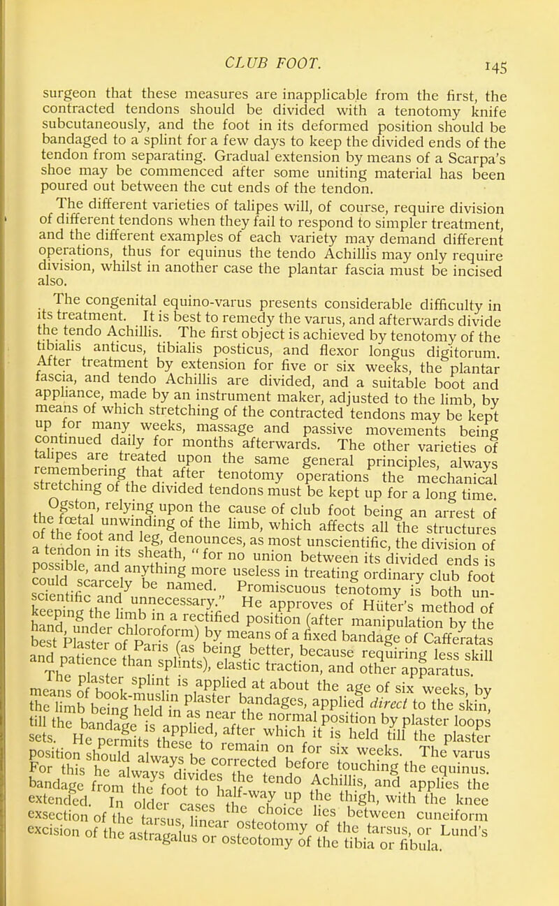 surgeon that these measures are inapplicable from the first, the contracted tendons should be divided with a tenotomy knife subcutaneously, and the foot in its deformed position should be bandaged to a splint for a few days to keep the divided ends of the tendon from separating. Gradual extension by means of a Scarpa's shoe may be commenced after some uniting material has been poured out between the cut ends of the tendon. The different varieties of talipes will, of course, require division of different tendons when they fail to respond to simpler treatment, and the different examples of each variety may demand different operations, thus for equinus the tendo Achillis may only require division, whilst in another case the plantar fascia must be incised also. The congenital equino-varus presents considerable difficulty in its treatment. It is best to remedy the varus, and afterwards divide the tendo Achillis. The first object is achieved by tenotomy of the tibialis anticus, tibialis posticus, and flexor longus digitorum After treatment by extension for five or six weeks, the plantar fascia, and tendo Achillis are divided, and a suitable boot and appliance, made by an instrument maker, adjusted to the limb bv means of which stretching of the contracted tendons may be kept up for many weeks, massage and passive movements being continued daily for months afterwards. The other varieties of SiPCSKare tre?w U,P°n the same Seneral Principles, always SS^Zmoh^- ^/enotomy operations* the mechanical stretching of the divided tendons must be kept up for a long time th?P??' relyP|. uP°n the cause of club foot being an arrest of S th^ ootTdle^H0'limb'which affects all the structures or the toot and leg, denounces, as most unscientific, the division of a tendon in its sheath, for no union between its divided ends is couS^ndrithmg mT USeless in treati»g ordinary club foo could scarcely be named. Promiscuous tenotomy is both un scientific and unnecessary. He approves of HuTer's method of keeping the limb in a rectified position (after maifipulatSn bvthe hand under chloroform) by means of a fixed bSrf^ andnnf er°LPanS,aS being better> beca«se reqSriig'less sidll and pah nee than splints), elastic traction, and other apparatus exsection of the tarsus |in« . «U T , ,betwcen cuneiform excision „( lhe 'J^XTos^^ Z^T&V™**