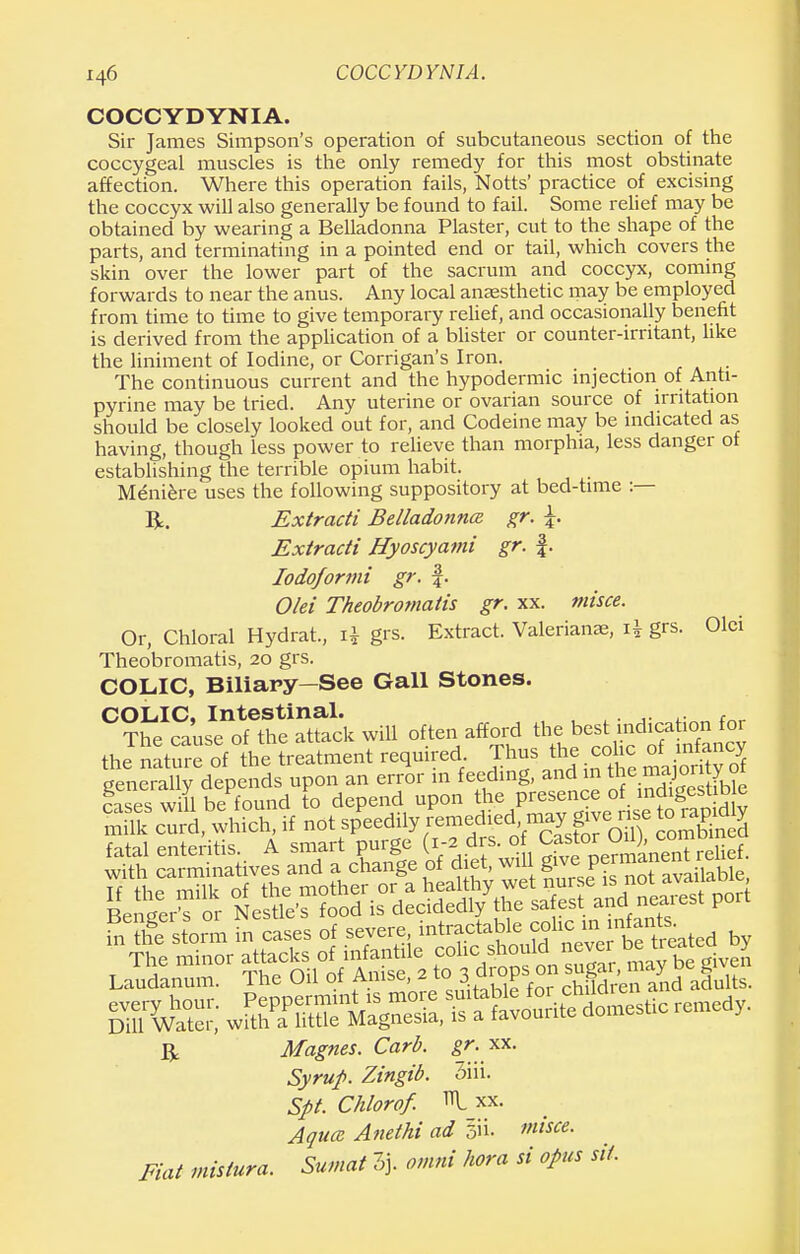 COCCYDYNIA. Sir James Simpson's operation of subcutaneous section of the coccygeal muscles is the only remedy for this most obstinate affection. Where this operation fails, Notts' practice of excising the coccyx will also generally be found to fail. Some relief may be obtained by wearing a Belladonna Plaster, cut to the shape of the parts, and terminating in a pointed end or tail, which covers the skin over the lower part of the sacrum and coccyx, coming forwards to near the anus. Any local anaesthetic may be employed from time to time to give temporary relief, and occasionally benefit is derived from the application of a blister or counter-irritant, like the liniment of Iodine, or Corrigan's Iron. The continuous current and the hypodermic injection of Anti- pyrine may be tried. Any uterine or ovarian source of irritation should be closely looked out for, and Codeine may be indicated as having, though less power to relieve than morphia, less danger of establishing the terrible opium habit. Meniere uses the following suppository at bed-time :— R. Extracti Belladonna, gr. \. Extradi Hyoscyatni gr. f. Iodoformi gr. f. Olei Theobromatis gr. xx. misce. Or, Chloral Hydrat., x\ grs. Extract. Valerianae, grs. Olei Theobromatis, 20 grs. COLIC, Biliary—See Gall Stones. COLIC, Intestinal. , f„„ The cause of the attack will often afford the best indication for the nature of the treatment required Thus the colic of mfancy generally depends upon an error in feeding, and in *e majonty ot win be found to depend upon the presence of lndigesurjie R Magnes. Carb. gr. xx. Syrup. Zingib. 3iii. Spt. Chlorof. »t xx. Aqua Anethi ad misce. Fiat mistura. Sumat 2J. otnni hora si opus sit.