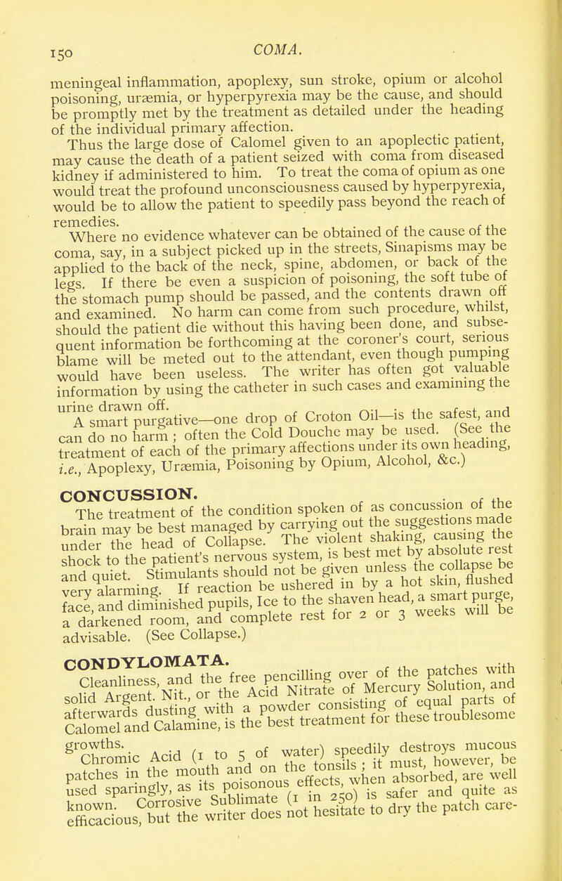 i5o COMA. meningeal inflammation, apoplexy, sun stroke, opium or alcohol poisoning, uraemia, or hyperpyrexia may be the cause, and should be promptly met by the treatment as detailed under the heading of the individual primary affection. Thus the large dose of Calomel given to an apoplectic patient, may cause the death of a patient seized with coma from diseased kidney if administered to him. To treat the coma of opium as one would treat the profound unconsciousness caused by hyperpyrexia, would be to allow the patient to speedily pass beyond the reach of remedies. Where no evidence whatever can be obtained of the cause of the coma, say, in a subject picked up in the streets, Sinapisms may be applied to the back of the neck, spine, abdomen, or back of the legs If there be even a suspicion of poisoning, the soft tube ol the stomach pump should be passed, and the contents drawn off and examined. No harm can come from such procedure, whilst, should the patient die without this having been done, and subse- quent information be forthcoming at the coroner s court, serious blame will be meted out to the attendant, even though pumping would have been useless. The writer has often got valuable information by using the catheter in such cases and examining the U7lt«ive-one drop of Croton Oil-is the safest and can do no harm ; often the Cold Douche may be used. (See the treatment of each of the primary affections under i s own heading, i.e., Apoplexy, Uremia, Poisoning by Opium, Alcohol, &c.) CONCUSSION. , ,, The treatment of the condition spoken of as concussion of the bmin mav be best managed by carrying out the suggestions made undiTe head of ColfapsJ Th/viplent shaking> =g the verv ahrming If reaction be ushered in by a hot skin, flushed S&edpu^t^ a darkened room, and complete rest tor 2 01 j advisable. (See Collapse.) ^Chromic Acid (, .0 s of -fgX^»JSM^ patohes in the mouth and on must . used sparingly, as its E0/~ , in 2^ is safer and quite as &SfSTe norfe to dry the patch care-