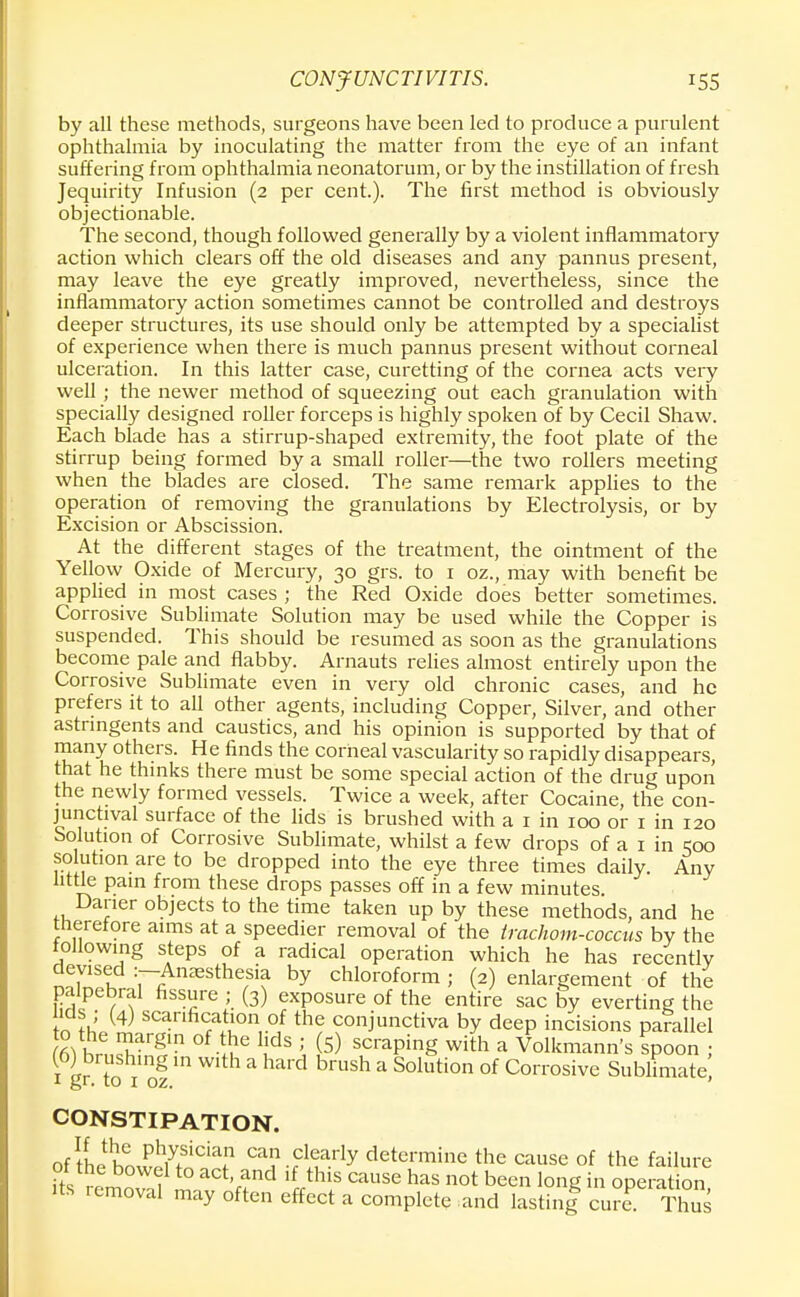 by all these methods, surgeons have been led to produce a purulent ophthalmia by inoculating the matter from the eye of an infant suffering from ophthalmia neonatorum, or by the instillation of fresh Jequirity Infusion (2 per cent.). The first method is obviously objectionable. The second, though followed generally by a violent inflammatory action which clears off the old diseases and any pannus present, may leave the eye greatly improved, nevertheless, since the inflammatory action sometimes cannot be controlled and destroys deeper structures, its use should only be attempted by a specialist of experience when there is much pannus present without corneal ulceration. In this latter case, curetting of the cornea acts very well ; the newer method of squeezing out each granulation with specially designed roller forceps is highly spoken of by Cecil Shaw. Each blade has a stirrup-shaped extremity, the foot plate of the stirrup being formed by a small roller—the two rollers meeting when the blades are closed. The same remark applies to the operation of removing the granulations by Electrolysis, or by Excision or Abscission. At the different stages of the treatment, the ointment of the Yellow Oxide of Mercury, 30 grs. to 1 oz., may with benefit be applied in most cases ; the Red Oxide does better sometimes. Corrosive Sublimate Solution may be used while the Copper is suspended. This should be resumed as soon as the granulations become pale and flabby. Arnauts relies almost entirely upon the Corrosive Sublimate even in very old chronic cases, and he prefers it to all other agents, including Copper, Silver, and other astringents and caustics, and his opinion is supported by that of many others. He finds the corneal vascularity so rapidly disappears, that he thinks there must be some special action of the drug upon the newly formed vessels. Twice a week, after Cocaine, the con- junctival surface of the lids is brushed with a 1 in 100 or 1 in 120 Solution of Corrosive Sublimate, whilst a few drops of a 1 in 500 solution are to be dropped into the eye three times daily. Any little pain from these drops passes off in a few minutes Daner objects to the time taken up by these methods, and he tneretore aims at a speedier removal of the irachom-coccus by the following steps of a radical operation which he has recentlv devised :-Anjesthesia by chloroform ; (2) enlargement of the palpebral fissure ; (3) exposure of the entire sac by everting the ids ; (4) scarification of the conjunctiva by deep incisions parallel 0 the margin of the lids ; (5) scraping with a Volkmann's spoon ; 1 gr to i1 of m a brUSh a Solution of Corrosive Sublimate; CONSTIPATION. of Ihife Ph7+siciaP can clearly determine the cause of the failure of the bowel to act, and if this cause has not been long in operation its removal may often effect a complete and lasting cur? Thus