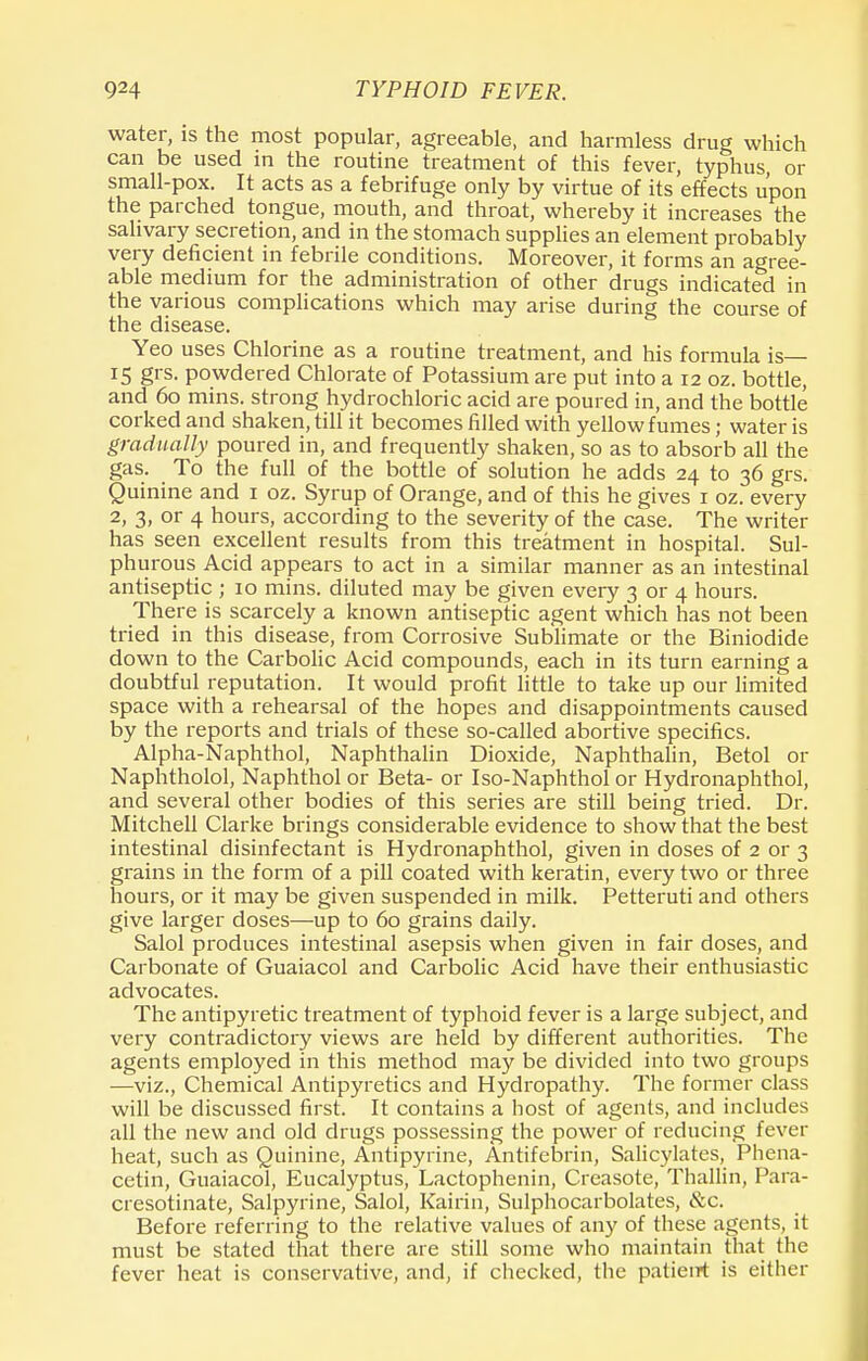 water, is the most popular, agreeable, and harmless drug which can be used in the routine treatment of this fever, typhus, or small-pox. It acts as a febrifuge only by virtue of its effects upon the parched tongue, mouth, and throat, whereby it increases the salivary secretion, and in the stomach supplies an element probably very deficient in febrile conditions. Moreover, it forms an agree- able medium for the administration of other drugs indicated in the various complications which may arise during the course of the disease. Yeo uses Chlorine as a routine treatment, and his formula is— 15 grs. powdered Chlorate of Potassium are put into a 12 oz. bottle, and 60 mins. strong hydrochloric acid are poured in, and the bottle corked and shaken, till it becomes filled with yellow fumes; water is gradually poured in, and frequently shaken, so as to absorb all the gas. To the full of the bottle of solution he adds 24 to 36 grs. Quinine and 1 oz. Syrup of Orange, and of this he gives 1 oz. every 2, 3, or 4 hours, according to the severity of the case. The writer has seen excellent results from this treatment in hospital. Sul- phurous Acid appears to act in a similar manner as an intestinal antiseptic ; 10 mins. diluted may be given every 3 or 4 hours. There is scarcely a known antiseptic agent which has not been tried in this disease, from Corrosive Sublimate or the Biniodide down to the Carbolic Acid compounds, each in its turn earning a doubtful reputation. It would profit little to take up our limited space with a rehearsal of the hopes and disappointments caused by the reports and trials of these so-called abortive specifics. Alpha-Naphthol, Naphthalin Dioxide, Naphthalin, Betol or Naphtholol, Naphthol or Beta- or Iso-Naphthol or Hydronaphthol, and several other bodies of this series are still being tried. Dr. Mitchell Clarke brings considerable evidence to show that the best intestinal disinfectant is Hydronaphthol, given in doses of 2 or 3 grains in the form of a pill coated with keratin, every two or three hours, or it may be given suspended in milk. Petteruti and others give larger doses—up to 60 grains daily. Salol produces intestinal asepsis when given in fair doses, and Carbonate of Guaiacol and Carbolic Acid have their enthusiastic advocates. The antipyretic treatment of typhoid fever is a large subject, and very contradictory views are held by different authorities. The agents employed in this method may be divided into two groups —viz., Chemical Antipyretics and Hydropathy. The former class will be discussed first. It contains a host of agents, and includes all the new and old drugs possessing the power of reducing fever heat, such as Quinine, Antipyrine, Antifebrin, Salicylates, Phena- cetin, Guaiacol, Eucalyptus, Lactophenin, Creasote, Thallin, Para- cresotinate, Salpyrine, Salol, Kairin, Sulphocarbolates, &c. Before referring to the relative values of any of these agents, it must be stated that there are still some who maintain that the fever heat is conservative, and, if checked, the patierrt is either