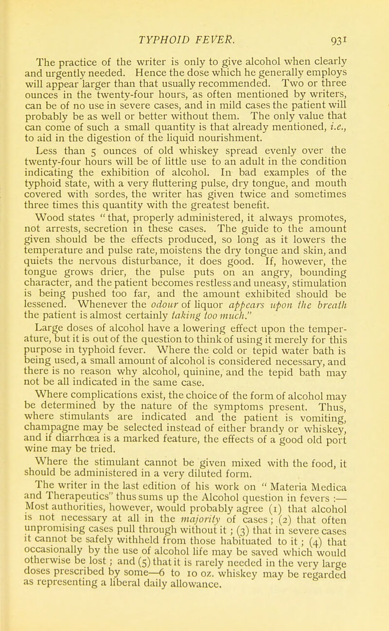 The practice of the writer is only to give alcohol when clearly and urgently needed. Hence the dose which he generally employs will appear larger than that usually recommended. Two or three ounces in the twenty-four hours, as often mentioned by writers, can be of no use in severe cases, and in mild cases the patient will probably be as well or better without them. The only value that can come of such a small quantity is that already mentioned, i.e., to aid in the digestion of the liquid nourishment. Less than 5 ounces of old whiskey spread evenly over the twenty-four hours will be of little use to an adult in the condition indicating the exhibition of alcohol. In bad examples of the typhoid state, with a very fluttering pulse, dry tongue, and mouth covered with sordes, the writer has given twice and sometimes three times this quantity with the greatest benefit. Wood states  that, properly administered, it always promotes, not arrests, secretion in these cases. The guide to the amount given should be the effects produced, so long as it lowers the temperature and pulse rate, moistens the dry tongue and skin, and quiets the nervous disturbance, it does good. If, however, the tongue grows drier, the pulse puts on an angry, bounding character, and the patient becomes restless and uneasy, stimulation is being pushed too far, and the amount exhibited should be lessened. Whenever the odour of liquor appears upon the breath the patient is almost certainly taking too much. Large doses of alcohol have a lowering effect upon the temper- ature, but it is out of the question to think of using it merely for this purpose in typhoid fever. Where the cold or tepid water bath is being used, a small amount of alcohol is considered necessary, and there is no reason why alcohol, quinine, and the tepid bath may not be all indicated in the same case. Where complications exist, the choice of the form of alcohol may be determined by the nature of the symptoms present. Thus, where stimulants are indicated and the patient is vomiting, champagne may be selected instead of either brandy or whiskey, and if diarrhoea is a marked feature, the effects of a good old port wine may be tried. Where the stimulant cannot be given mixed with the food, it should be administered in a very diluted form. The writer in the last edition of his work on  Materia Medica and Therapeutics thus sums up the Alcohol question in fevers :— Most authorities, however, would probably agree (1) that alcohol is not necessary at all in the majority of cases; (2) that often unpromising cases pull through without it ; (3) that in severe cases it cannot be safely withheld from those habituated to it; (4) that occasionally by the use of alcohol life may be saved which would otherwise be lost ; and (5) that it is rarely needed in the very large doses prescribed by some—6 to 10 oz. whiskey may be regarded as representing a liberal daily allowance.