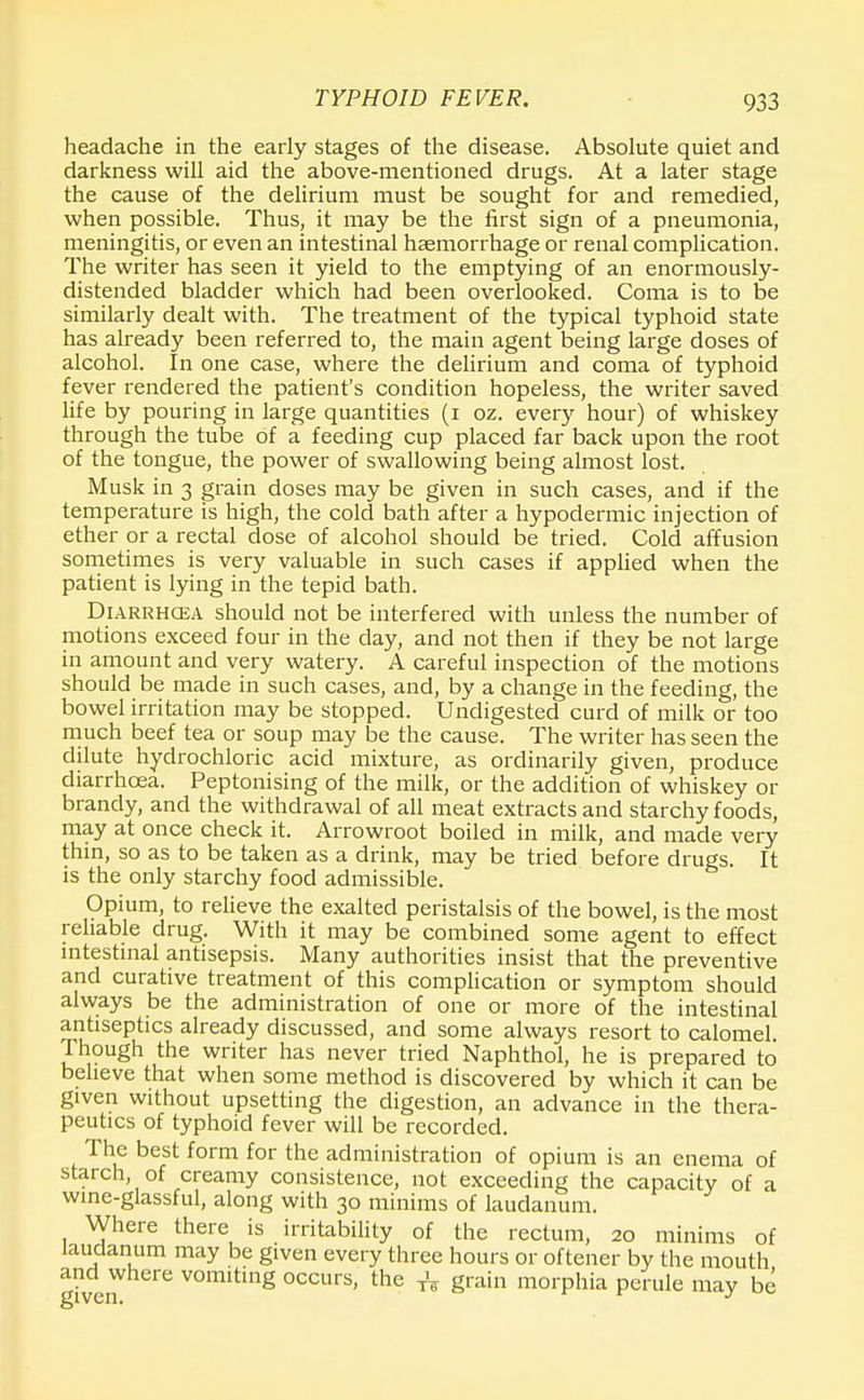 headache in the early stages of the disease. Absolute quiet and darkness will aid the above-mentioned drugs. At a later stage the cause of the delirium must be sought for and remedied, when possible. Thus, it may be the first sign of a pneumonia, meningitis, or even an intestinal haemorrhage or renal complication. The writer has seen it yield to the emptying of an enormously- distended bladder which had been overlooked. Coma is to be similarly dealt with. The treatment of the typical typhoid state has already been referred to, the main agent being large doses of alcohol. In one case, where the delirium and coma of typhoid fever rendered the patient's condition hopeless, the writer saved life by pouring in large quantities (i oz. every hour) of whiskey through the tube of a feeding cup placed far back upon the root of the tongue, the power of swallowing being almost lost. Musk in 3 grain doses may be given in such cases, and if the temperature is high, the cold bath after a hypodermic injection of ether or a rectal dose of alcohol should be tried. Cold affusion sometimes is very valuable in such cases if applied when the patient is lying in the tepid bath. Diarrhoea should not be interfered with unless the number of motions exceed four in the day, and not then if they be not large in amount and very watery. A careful inspection of the motions should be made in such cases, and, by a change in the feeding, the bowel irritation may be stopped. Undigested curd of milk or too much beef tea or soup may be the cause. The writer has seen the dilute hydrochloric acid mixture, as ordinarily given, produce diarrhoea. Peptonising of the milk, or the addition of whiskey or brandy, and the withdrawal of all meat extracts and starchy foods, may at once check it. Arrowroot boiled in milk, and made very thin, so as to be taken as a drink, may be tried before drugs. It is the only starchy food admissible. Opium, to relieve the exalted peristalsis of the bowel, is the most reliable drug. With it may be combined some agent to effect intestinal antisepsis. Many authorities insist that the preventive and curative treatment of this complication or symptom should always be the administration of one or more of the intestinal antiseptics already discussed, and some always resort to calomel Though the writer has never tried Naphthol, he is prepared to believe that when some method is discovered by which it can be given without upsetting the digestion, an advance in the thera- peutics of typhoid fever will be recorded. The best form for the administration of opium is an enema of starch, of creamy consistence, not exceeding the capacity of a wine-glassful, along with 30 minims of laudanum. Where there is irritability of the rectum, 20 minims of laudanum may be given every three hours or oftener by the mouth and where vomiting occurs, the TV grain morphia penile may be