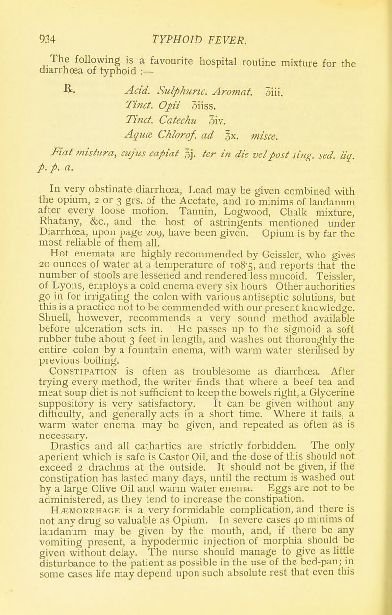 The following is a favourite hospital routine mixture for the diarrhoea of typhoid :— Acid. Sulphuric. Aromat. 3iii. Tinct. Opii diiss. Tinct. Catechu 3iv. Aqua Chlorof. ad §x. misce. Fiat mistura, cujus capiat sj. ter in die vet post sing. sed. liq. p. p. a. In very obstinate diarrhoea, Lead may be given combined with the opium, 2 or 3 grs. of the Acetate, and 10 minims of laudanum after every loose motion. Tannin, Logwood, Chalk mixture, Rhatany, &c, and the host of astringents mentioned under Diarrhoea, upon page 209, have been given. Opium is by far the most reliable of them all. Hot enemata are highly recommended by Geissler, who gives 20 ounces of water at a temperature of 108-5, and reports that the number of stools are lessened and rendered less mucoid. Teissier, of Lyons, employs a cold enema every six hours Other authorities go in for irrigating the colon with various antiseptic solutions, but this is a practice not to be commended with our present knowledge. Shuell, however, recommends a very sound method available before ulceration sets in. He passes up to the sigmoid a soft rubber tube about 3 feet in length, and washes out thoroughly the entire colon by a fountain enema, with warm water sterilised by previous boiling. Constipation is often as troublesome as diarrhoea. After trying every method, the writer finds that where a beef tea and meat soup diet is not sufficient to keep the bowels right, a Glycerine suppository is very satisfactory. It can be given without any difficulty, and generally acts in a short time. Where it fails, a warm water enema may be given, and repeated as often as is necessary. Drastics and all cathartics are strictly forbidden. The only aperient which is safe is Castor Oil, and the dose of this should not exceed 2 drachms at the outside. It should not be given, if the constipation has lasted many days, until the rectum is washed out by a large Olive Oil and warm water enema. Eggs are not to be administered, as they tend to increase the constipation. Hemorrhage is a very formidable complication, and there is not any drug so valuable as Opium. In severe cases 40 minims of laudanum may be given by the mouth, and, if there be any vomiting present, a hypodermic injection of morphia should be given without delay. The nurse should manage to give as little disturbance to the patient as possible in the use of the bed-pan; in some cases life may depend upon such absolute rest that even this