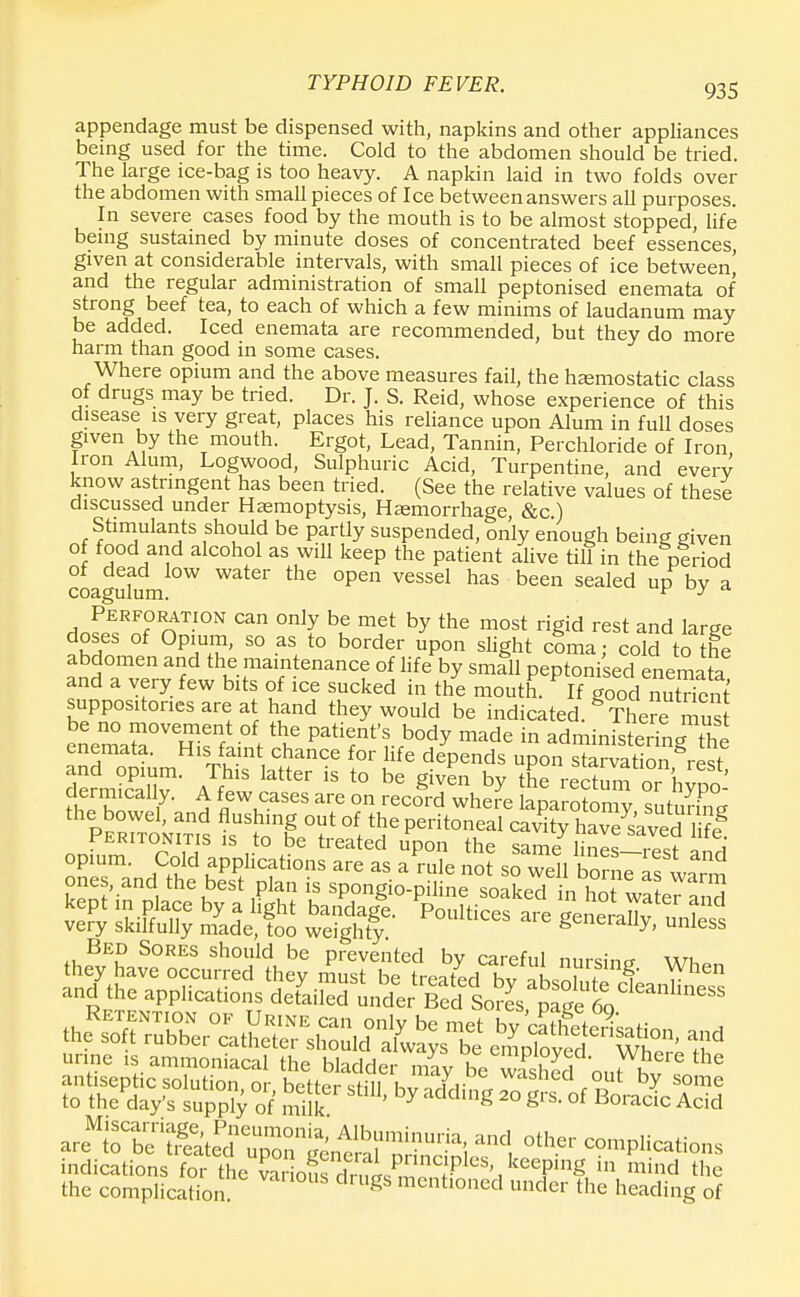 appendage must be dispensed with, napkins and other appliances being used for the time. Cold to the abdomen should be tried. The large ice-bag is too heavy. A napkin laid in two folds over the abdomen with small pieces of Ice between answers all purposes. In severe cases food by the mouth is to be almost stopped, life being sustained by minute doses of concentrated beef essences, given at considerable intervals, with small pieces of ice between, and the regular administration of small peptonised enemata of strong beef tea, to each of which a few minims of laudanum may be added. Iced enemata are recommended, but they do more harm than good in some cases. Where opium and the above measures fail, the haemostatic class of drugs may be tried. Dr. J. S. Reid, whose experience of this disease is very great, places his reliance upon Alum in full doses given by the mouth. Ergot, Lead, Tannin, Perchloride of Iron Iron Alum, Logwood, Sulphuric Acid, Turpentine, and everv know astringent has been tried. (See the relative values of these discussed under Haemoptysis, Haemorrhage, &c) Stimulants should be partly suspended, only enough being given of food and alcohol as will keep the patient alive till in the period of dead low water the open vessel has been sealed up bv a coagulum. F y Perforation can only be met by the most rigid rest and large doses of Opium, so as to border upon slight coma; cold to [he abdomen and the maintenance of life by small peptonised enemata and a very few bits of ice sucked in the mouth. If good nutrient suppositories are at hand they would be indicated. The^ mSt be no movement of the patient's body made in administering fhl ;;^mHiS c/rce \or life depends ^nZ^S^t, and opium. This latter is to be given by the rectum or hvnn clerically. A few cases are on record where laparoSmv sutmW PeTtI ms lUtng °?' 1 ^ Pedt0neal Cav^ heaved 1 ?! peritonitis is to be treated upon the same lines—i-PCt ^ opium. Cold applications are as a rule not so well SSTil Bed Sores should be prevented bv careful rmrsincr wi they have occurred they must be treated hv ni^ f f ^hen and the applications deLSdunder^S^^^^ indications for the SSoS rt™LPimcl?lesK keePln« mind the the complication 'gs mentioned under the heading of