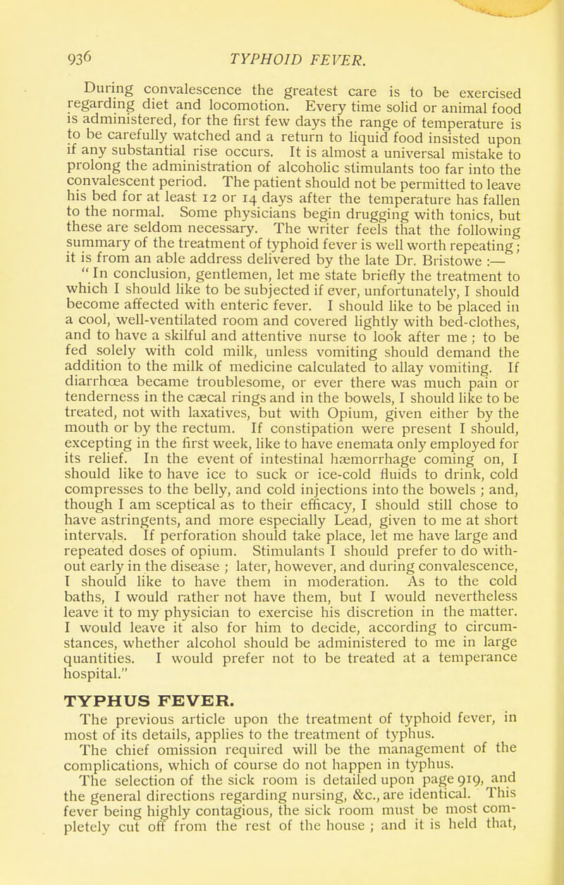 During convalescence the greatest care is to be exercised regarding diet and locomotion. Every time solid or animal food is administered, for the first few days the range of temperature is to be carefully watched and a return to liquid food insisted upon if any substantial rise occurs. It is almost a universal mistake to prolong the administration of alcoholic stimulants too far into the convalescent period. The patient should not be permitted to leave his bed for at least 12 or 14 days after the temperature has fallen to the normal. Some physicians begin drugging with tonics, but these are seldom necessary. The writer feels that the following summary of the treatment of typhoid fever is well worth repeating ; it is from an able address delivered by the late Dr. Bristowe :—  In conclusion, gentlemen, let me state briefly the treatment to which I should like to be subjected if ever, unfortunately, I should become affected with enteric fever. I should like to be placed in a cool, well-ventilated room and covered lightly with bed-clothes, and to have a skilful and attentive nurse to look after me ; to be fed solely with cold milk, unless vomiting should demand the addition to the milk of medicine calculated to allay vomiting. If diarrhoea became troublesome, or ever there was much pain or tenderness in the caecal rings and in the bowels, I should like to be treated, not with laxatives, but with Opium, given either by the mouth or by the rectum. If constipation were present I should, excepting in the first week, like to have enemata only employed for its relief. In the event of intestinal haemorrhage coming on, I should like to have ice to suck or ice-cold fluids to drink, cold compresses to the belly, and cold injections into the bowels ; and, though I am sceptical as to their efficacy, I should still chose to have astringents, and more especially Lead, given to me at short intervals. If perforation should take place, let me have large and repeated doses of opium. Stimulants I should prefer to do with- out early in the disease ; later, however, and during convalescence, I should like to have them in moderation. As to the cold baths, I would rather not have them, but I would nevertheless leave it to my physician to exercise his discretion in the matter. I would leave it also for him to decide, according to circum- stances, whether alcohol should be administered to me in large quantities. I would prefer not to be treated at a temperance hospital. TYPHUS FEVER. The previous article upon the treatment of typhoid fever, in most of its details, applies to the treatment of typhus. The chief omission required will be the management of the complications, which of course do not happen in typhus. The selection of the sick room is detailed upon page 919, and the general directions regarding nursing, &c, are identical. This fever being highly contagious, the sick room must be most com- pletely cut off from the rest of the house ; and it is held that,