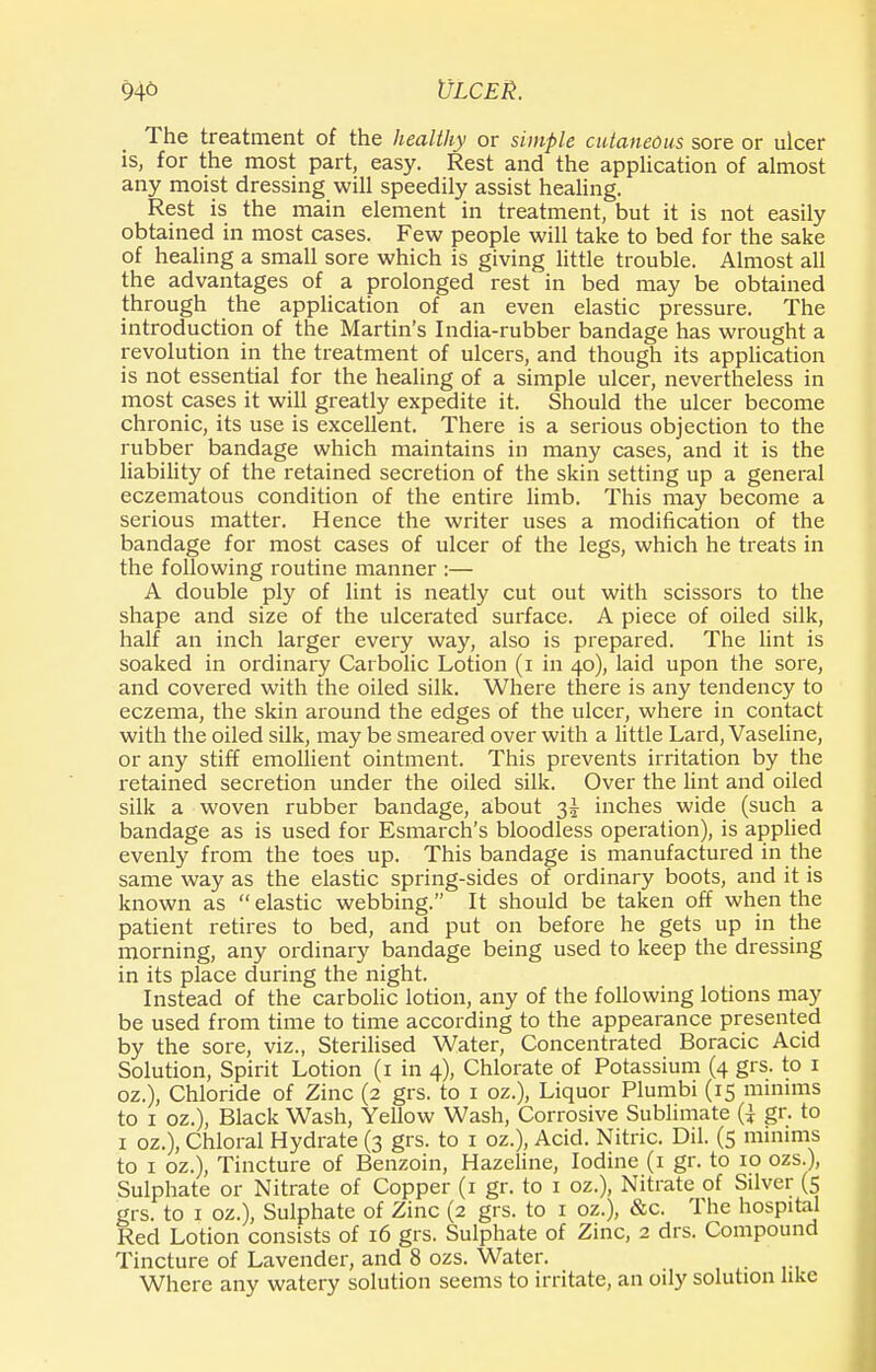 The treatment of the healthy or simple cutaneous sore or ulcer is, for the most part, easy. Rest and the application of almost any moist dressing will speedily assist healing. Rest is the main element in treatment, but it is not easily obtained in most cases. Few people will take to bed for the sake of healing a small sore which is giving little trouble. Almost all the advantages of a prolonged rest in bed may be obtained through the application of an even elastic pressure. The introduction of the Martin's India-rubber bandage has wrought a revolution in the treatment of ulcers, and though its application is not essential for the healing of a simple ulcer, nevertheless in most cases it will greatly expedite it. Should the ulcer become chronic, its use is excellent. There is a serious objection to the rubber bandage which maintains in many cases, and it is the liability of the retained secretion of the skin setting up a general eczematous condition of the entire limb. This may become a serious matter. Hence the writer uses a modification of the bandage for most cases of ulcer of the legs, which he treats in the following routine manner :— A double ply of lint is neatly cut out with scissors to the shape and size of the ulcerated surface. A piece of oiled silk, half an inch larger every way, also is prepared. The lint is soaked in ordinary Carbolic Lotion (i in 40), laid upon the sore, and covered with the oiled silk. Where there is any tendency to eczema, the skin around the edges of the ulcer, where in contact with the oiled silk, may be smeared over with a little Lard, Vaseline, or any stiff emollient ointment. This prevents irritation by the retained secretion under the oiled silk. Over the lint and oiled silk a woven rubber bandage, about 3^ inches wide (such a bandage as is used for Esmarch's bloodless operation), is applied evenly from the toes up. This bandage is manufactured in the same way as the elastic spring-sides of ordinary boots, and it is known as elastic webbing. It should be taken off when the patient retires to bed, and put on before he gets up in the morning, any ordinary bandage being used to keep the dressing in its place during the night. Instead of the carbolic lotion, any of the following lotions may be used from time to time according to the appearance presented by the sore, viz., Sterilised Water, Concentrated Boracic Acid Solution, Spirit Lotion (1 in 4), Chlorate of Potassium (4 grs. to 1 oz.), Chloride of Zinc (2 grs. to 1 oz.), Liquor Plumbi (15 minims to 1 oz.), Black Wash, Yellow Wash, Corrosive Sublimate (} gr. to 1 oz.), Chloral Hydrate (3 grs. to 1 oz.), Acid. Nitric. Dil. (5 minims to 1 oz.), Tincture of Benzoin, Hazcline, Iodine (1 gr. to 10 ozs.), Sulphate or Nitrate of Copper (1 gr. to 1 oz.), Nitrate of Silver (5 grs. to 1 oz.), Sulphate of Zinc (2 grs. to 1 oz.), &c. The hospital Red Lotion consists of 16 grs. Sulphate of Zinc, 2 drs. Compound Tincture of Lavender, and 8 ozs. Water. Where any watery solution seems to irritate, an oily solution like