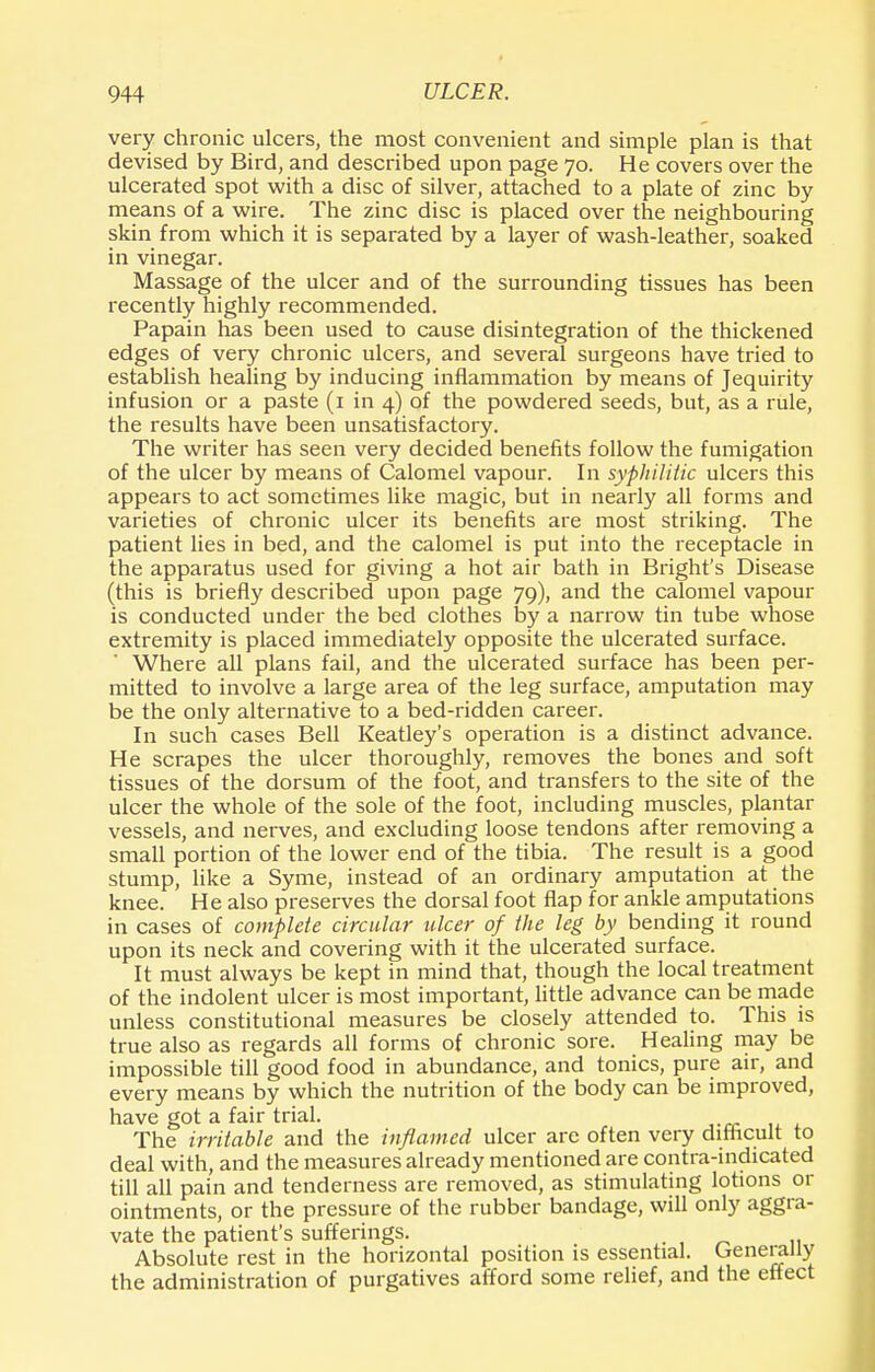 very chronic ulcers, the most convenient and simple plan is that devised by Bird, and described upon page 70. He covers over the ulcerated spot with a disc of silver, attached to a plate of zinc by means of a wire. The zinc disc is placed over the neighbouring skin from which it is separated by a layer of wash-leather, soaked in vinegar. Massage of the ulcer and of the surrounding tissues has been recently highly recommended. Papain has been used to cause disintegration of the thickened edges of very chronic ulcers, and several surgeons have tried to establish healing by inducing inflammation by means of Jequirity infusion or a paste (1 in 4) of the powdered seeds, but, as a rule, the results have been unsatisfactory. The writer has seen very decided benefits follow the fumigation of the ulcer by means of Calomel vapour. In syphilitic ulcers this appears to act sometimes like magic, but in nearly all forms and varieties of chronic ulcer its benefits are most striking. The patient lies in bed, and the calomel is put into the receptacle in the apparatus used for giving a hot air bath in Bright's Disease (this is briefly described upon page 79), and the calomel vapour is conducted under the bed clothes by a narrow tin tube whose extremity is placed immediately opposite the ulcerated surface. Where all plans fail, and the ulcerated surface has been per- mitted to involve a large area of the leg surface, amputation may be the only alternative to a bed-ridden career. In such cases Bell Keatley's operation is a distinct advance. He scrapes the ulcer thoroughly, removes the bones and soft tissues of the dorsum of the foot, and transfers to the site of the ulcer the whole of the sole of the foot, including muscles, plantar vessels, and nerves, and excluding loose tendons after removing a small portion of the lower end of the tibia. The result is a good stump, like a Syme, instead of an ordinary amputation at the knee. He also preserves the dorsal foot flap for ankle amputations in cases of complete circular ulcer of the leg by bending it round upon its neck and covering with it the ulcerated surface. It must always be kept in mind that, though the local treatment of the indolent ulcer is most important, little advance can be made unless constitutional measures be closely attended to. This is true also as regards all forms of chronic sore. Healing may be impossible till good food in abundance, and tonics, pure air, and every means by which the nutrition of the body can be improved, have got a fair trial. The irritable and the inflamed ulcer are often very difficult to deal with, and the measures already mentioned are contra-indicated till all pain and tenderness are removed, as stimulating lotions or ointments, or the pressure of the rubber bandage, will only aggra- vate the patient's sufferings. Absolute rest in the horizontal position is essential. Generally the administration of purgatives afford some relief, and the effect