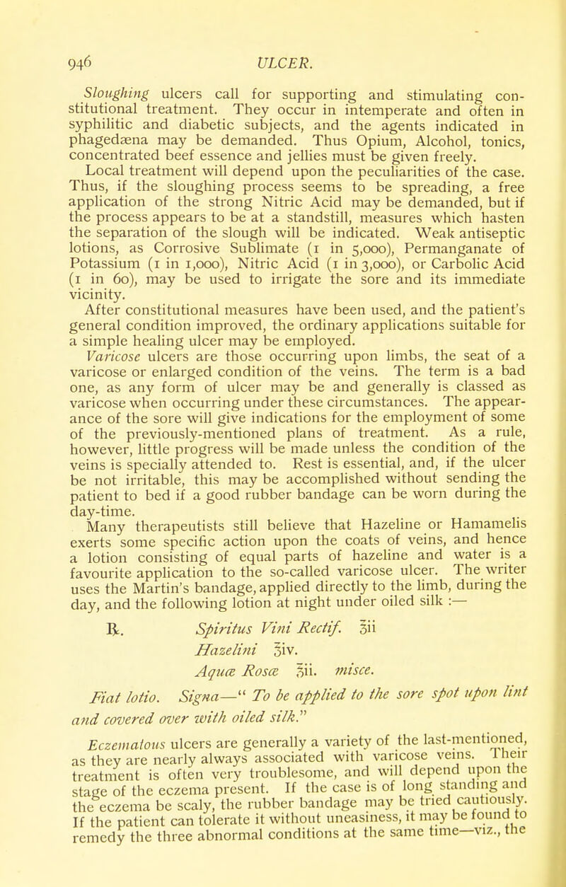 Sloughing ulcers call for supporting and stimulating con- stitutional treatment. They occur in intemperate and often in syphilitic and diabetic subjects, and the agents indicated in phagedasna may be demanded. Thus Opium, Alcohol, tonics, concentrated beef essence and jellies must be given freely. Local treatment will depend upon the peculiarities of the case. Thus, if the sloughing process seems to be spreading, a free application of the strong Nitric Acid may be demanded, but if the process appears to be at a standstill, measures which hasten the separation of the slough will be indicated. Weak antiseptic lotions, as Corrosive Sublimate (i in S,ooo), Permanganate of Potassium (1 in 1,000), Nitric Acid (1 in 3,000), or Carbolic Acid (1 in 60), may be used to irrigate the sore and its immediate vicinity. After constitutional measures have been used, and the patient's general condition improved, the ordinary applications suitable for a simple healing ulcer may be employed. Varicose ulcers are those occurring upon limbs, the seat of a varicose or enlarged condition of the veins. The term is a bad one, as any form of ulcer may be and generally is classed as varicose when occurring under these circumstances. The appear- ance of the sore will give indications for the employment of some of the previously-mentioned plans of treatment. As a rule, however, little progress will be made unless the condition of the veins is specially attended to. Rest is essential, and, if the ulcer be not irritable, this may be accomplished without sending the patient to bed if a good rubber bandage can be worn during the day-time. Many therapeutists still believe that Hazeline or Hamamelis exerts some specific action upon the coats of veins, and hence a lotion consisting of equal parts of hazeline and water is a favourite application to the so-called varicose ulcer. The writer uses the Martin's bandage, applied directly to the limb, during the day, and the following lotion at night under oiled silk :— R. Spiritus Vini Rectif. 311 Hazelini 5iv. Aquce Rosa; f>\\. misce. Fiat lotio. Signa— To be applied to the sore spot upon lint and covered over zvith oiled silk. Eczematous ulcers are generally a variety of the last-mentioned, as they are nearly always associated with varicose veins. I hen- treatment is often very troublesome, and will depend upon the stage of the eczema present. If the case is of long standing and the eczema be scaly, the rubber bandage may be tried cautiously. If the patient can tolerate it without uneasiness, it may be found to remedy the three abnormal conditions at the same time—viz., the