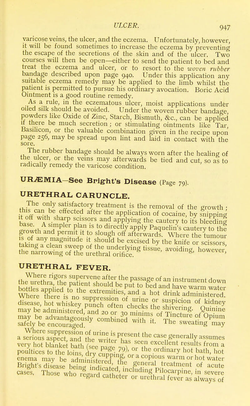 varicose veins, the ulcer, and the eczema. Unfortunately, however, it will be found sometimes to increase the eczema by preventing the escape of the secretions of the skin and of the ulcer. Two courses will then be open—either to send the patient to bed and treat the eczema and ulcer, or to resort to the woven rubber bandage described upon page 940. Under this application any suitable eczema remedy may be applied to the limb whilst the patient is permitted to pursue his ordinary avocation. Boric Acid Ointment is a good routine remedy. As a rule, in the eczematous ulcer, moist applications under oiled silk should be avoided. Under the woven rubber bandage powders like Oxide of Zinc, Starch, Bismuth, &c, can be applied if there be much secretion ; or stimulating ointments like Tar, Basihcon, or the valuable combination given in the recipe upon page 256, may be spread upon lint and laid in contact with the sore. The rubber bandage should be always worn after the healing of the ulcer, or the veins may afterwards be tied and cut, so as to radically remedy the varicose condition. URAEMIA—See Bright's Disease (Page 79). URETHRAL CARUNCLE. The only satisfactory treatment is the removal of the growth • if^/an be effected after the application of cocaine, by snipping base WA irP S(fsors and aPPJying the cautery to its bleeding ^ «, TpIer P.Ian 18 t0 dlrectly aPPty Paquelin's cautery to thi URETHRAL FEVER. Where rigors supervene after the passage of an instrument down botdeTippli STfte* S?°UldK 6 PlS 5° b£d and £ve™ £S Domes applied to the extremities, and a hot drink administered dS, B^g^*^ the may be administered ^ P™™ may be advantageously comb ned with it ThT  ?f °PU,m safely be encouraged %Mmmnca Wlth Ihe sweating may a sS Sc? aSnd the w V* ^the CaSe Senera% very hot blanket bath ^ hf S6en excelle»t results from a poSticesXSt^A0 the °rdinary bath, hot enema may be a miniL3 & cf ^T? wfm or h°t water Bright's disease bS^S^^n^6^.?1111?11' of acute cases, Those who ^^t^^^