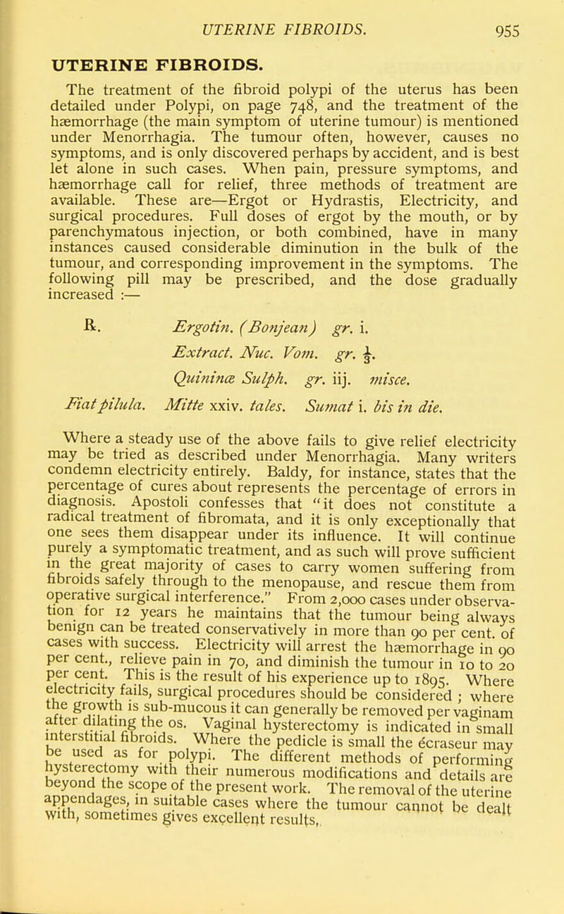 UTERINE FIBROIDS. The treatment of the fibroid polypi of the uterus has been detailed under Polypi, on page 748, and the treatment of the hasmorrhage (the main symptom of uterine tumour) is mentioned under Menorrhagia. The tumour often, however, causes no symptoms, and is only discovered perhaps by accident, and is best let alone in such cases. When pain, pressure symptoms, and hasmorrhage call for relief, three methods of treatment are available. These are—Ergot or Hydrastis, Electricity, and surgical procedures. Full doses of ergot by the mouth, or by parenchymatous injection, or both combined, have in many instances caused considerable diminution in the bulk of the tumour, and corresponding improvement in the symptoms. The following pill may be prescribed, and the dose gradually increased :— ■R. Ergotin. (Bonjean) gr. i. Extract. Nuc. Vom. gr. Quinines Sulph. gr. iij. misce. Fiatpilula. Mitte xxiv. tales. Sumat i. bis in die. Where a steady use of the above fails to give relief electricity may be tried as described under Menorrhagia. Many writers condemn electricity entirely. Baldy, for instance, states that the percentage of cures about represents the percentage of errors in diagnosis. Apostoli confesses that it does not constitute a radical treatment of fibromata, and it is only exceptionally that one sees them disappear under its influence. It will continue purely a symptomatic treatment, and as such will prove sufficient in the great majority of cases to carry women suffering from fibroids safely through to the menopause, and rescue them from operative surgical interference. From 2,000 cases under observa- tion for 12 years he maintains that the tumour being always benign can be treated conservatively in more than 90 per cent of cases with success. Electricity will arrest the hemorrhage in 00 per cent., relieve pain in 70, and diminish the tumour in 10 to 20 per cent. This is the result of his experience up to 1805. Where electricity fails, surgical procedures should be considered ; where the growth is sub-mucous it can generally be removed per vaginam af er dilating the os. Vaginal hysterectomy is indicated in small interstitial fibroids. Where the pedicle is small the ecraseur mav be used as for polypi. The different methods of performing hysterectomy W1th their numerous modifications and details are beyond the scope of the present work. The removal of the uterine appendages, in suitable cases where the tumour cannot be dealt with, sometimes gives excellent results, 1