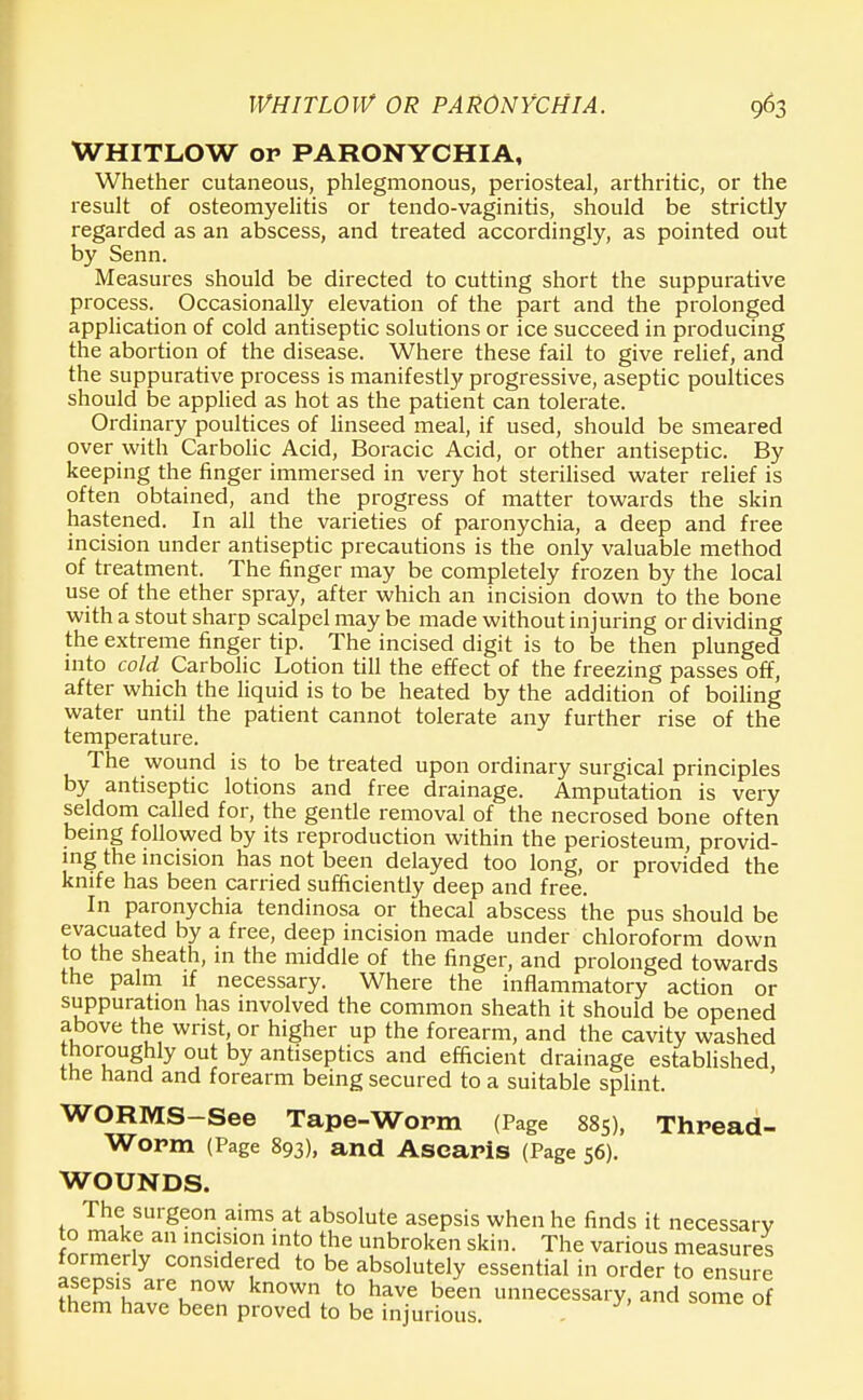 WHITLOW OR PARONYCHIA. 9^3 WHITLOW op PARONYCHIA, Whether cutaneous, phlegmonous, periosteal, arthritic, or the result of osteomyelitis or tendo-vaginitis, should be strictly regarded as an abscess, and treated accordingly, as pointed out by Senn. Measures should be directed to cutting short the suppurative process. Occasionally elevation of the part and the prolonged application of cold antiseptic solutions or ice succeed in producing the abortion of the disease. Where these fail to give relief, and the suppurative process is manifestly progressive, aseptic poultices should be applied as hot as the patient can tolerate. Ordinary poultices of linseed meal, if used, should be smeared over with Carbolic Acid, Boracic Acid, or other antiseptic. By keeping the finger immersed in very hot sterilised water relief is often obtained, and the progress of matter towards the skin hastened. In all the varieties of paronychia, a deep and free incision under antiseptic precautions is the only valuable method of treatment. The finger may be completely frozen by the local use of the ether spray, after which an incision down to the bone with a stout sharp scalpel may be made without injuring or dividing the extreme finger tip. The incised digit is to be then plunged into cold Carbolic Lotion till the effect of the freezing passes off, after which the liquid is to be heated by the addition of boiling water until the patient cannot tolerate any further rise of the temperature. The wound is to be treated upon ordinary surgical principles by antiseptic lotions and free drainage. Amputation is very seldom called for, the gentle removal of the necrosed bone often being followed by its reproduction within the periosteum, provid- ing the incision has not been delayed too long, or provided the knife has been carried sufficiently deep and free. In paronychia tendinosa or thecal abscess the pus should be evacuated by a free, deep incision made under chloroform down to the sheath, in the middle of the finger, and prolonged towards the palm if necessary. Where the inflammatory action or suppuration has involved the common sheath it should be opened above the wrist, or higher up the forearm, and the cavity washed thoroughly out by antiseptics and efficient drainage established the hand and forearm being secured to a suitable splint. WORMS-See Tape-Worm (Page 885), Thread- worm (Page 893), and Ascaris (Page 56). WOUNDS. The surgeon aims at absolute asepsis when he finds it necessary to make an incision into the unbroken skin. The various measures formerly considered to be absolutely essential in order to ensure asepsis are now known to have been unnecessary, and some of them have been proved to be injurious.