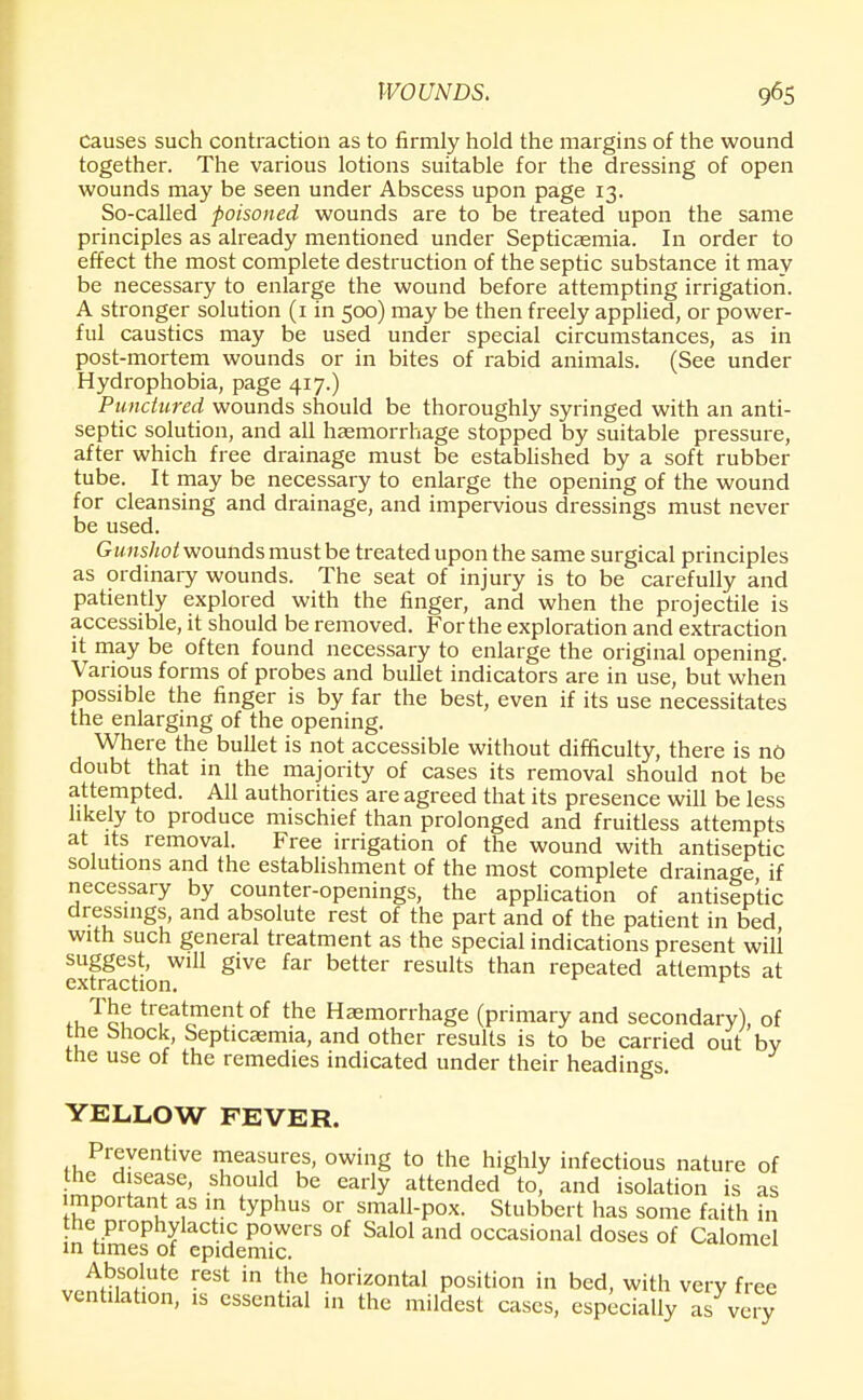 Causes such contraction as to firmly hold the margins of the wound together. The various lotions suitable for the dressing of open wounds may be seen under Abscess upon page 13. So-called poisoned wounds are to be treated upon the same principles as already mentioned under Septicaemia. In order to effect the most complete destruction of the septic substance it may be necessary to enlarge the wound before attempting irrigation. A stronger solution (1 in 500) may be then freely applied, or power- ful caustics may be used under special circumstances, as in post-mortem wounds or in bites of rabid animals. (See under Hydrophobia, page 417.) Punctured wounds should be thoroughly syringed with an anti- septic solution, and all haemorrhage stopped by suitable pressure, after which free drainage must be established by a soft rubber tube. It may be necessary to enlarge the opening of the wound for cleansing and drainage, and impervious dressings must never be used. Gunshot wounds must be treated upon the same surgical principles as ordinary wounds. The seat of injury is to be carefully and patiently explored with the finger, and when the projectile is accessible, it should be removed. For the exploration and extraction it may be often found necessary to enlarge the original opening. Various forms of probes and bullet indicators are in use, but when possible the finger is by far the best, even if its use necessitates the enlarging of the opening. Where the bullet is not accessible without difficulty, there is no doubt that in the majority of cases its removal should not be attempted. All authorities are agreed that its presence will be less likely to produce mischief than prolonged and fruitless attempts at its removal. Free irrigation of the wound with antiseptic solutions and the establishment of the most complete drainage if necessary by counter-openings, the application of antiseptic dressings, and absolute rest of the part and of the patient in bed with such general treatment as the special indications present will suggest, will give far better results than repeated attempts at extraction. ^ treatment of the Haemorrhage (primary and secondary), of toe i>hock, Septicasmia, and other results is to be carried out by the use of the remedies indicated under their headings. YELLOW FEVER. Preventive measures, owing to the highly infectious nature of the disease, should be early attended to, and isolation is as important as in typhus or small-pox. Stubbert has some faith in the prophylactic powers of Salol and occasional doses of Calomel in times of epidemic. Absolute rest in the horizontal position in bed, with very free ventilation, is essential in the mildest cases, especially as very