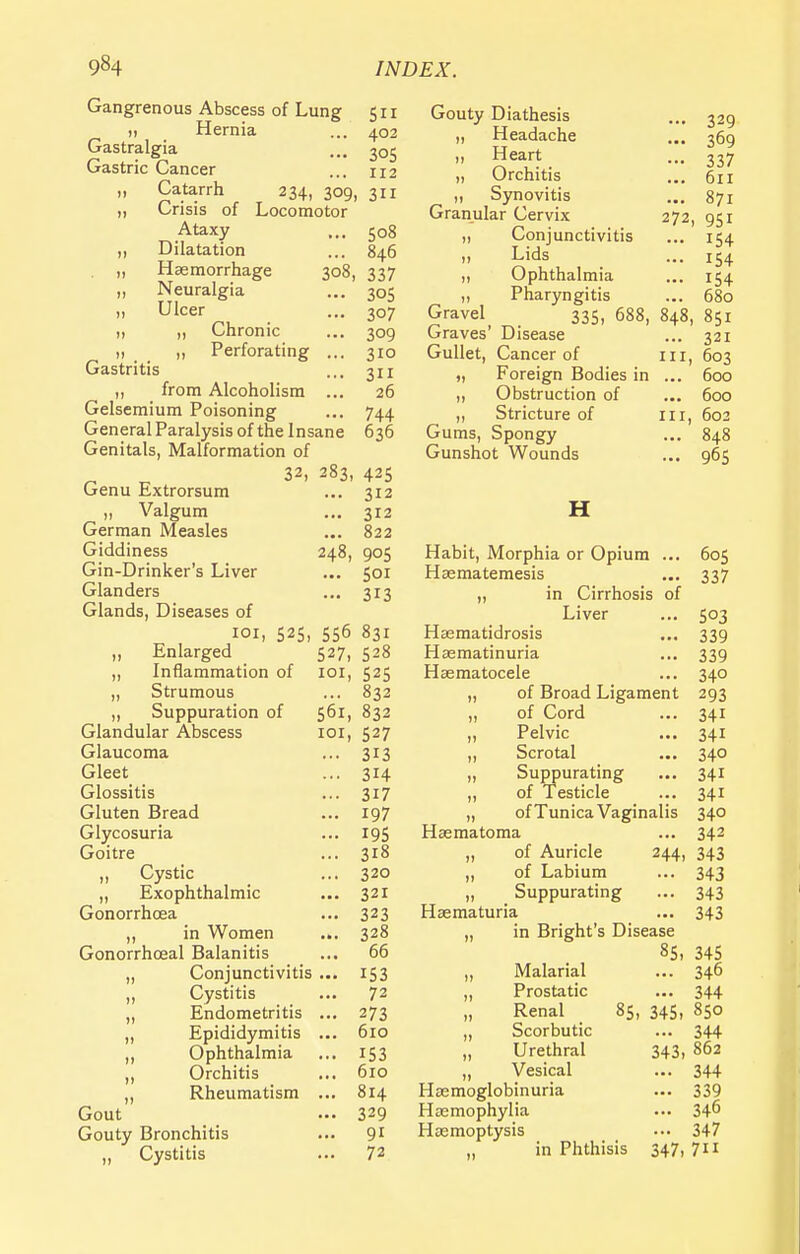 Gangrenous Abscess of Lung 511 Hernia ... 402 Gastralgia ... 305 Gastric Cancer ... 112 „ Catarrh 234, 309, 311 „ Crisis of Locomotor Ataxy ... 508 ,, Dilatation ... 846 „ Haemorrhage 308, 337 „ Neuralgia ... 305 Ulcer ... 307 „ „ Chronic ... 309 „ _ „ Perforating ... 310 Gastritis ... 311 ,, from Alcoholism ... 26 Gelsemium Poisoning ... 744 General Paralysis of the Insane 636 Genitals, Malformation of 32, 283, 425 Genu Extrorsum ... 312 „ Valgum ... 312 German Measles ... 822 Giddiness 248, 905 Gin-Drinker's Liver ... 501 Glanders ... 313 Glands, Diseases of 101, 525, 556 831 „ Enlarged 527, 528 ,, Inflammation of 101, 525 „ Strumous ... 832 ,, Suppuration of 561, 832 Glandular Abscess 101, 527 Glaucoma ... 313 Gleet ... 314 Glossitis ... 317 Gluten Bread ... 197 Glycosuria ... 195 Goitre ... 318 ,, Cystic ... 320 „ Exophthalmic ... 321 Gonorrhoea ... 323 „ in Women ... 328 Gonorrhceal Balanitis ... 66 „ Conjunctivitis ... 153 „ Cystitis ... 72 „ Endometritis ... 273 „ Epididymitis ... 610 „ Ophthalmia ... 153 ,, Orchitis ... 610 „ Rheumatism ... 814 Gout — 329 Gouty Bronchitis ... 91 „ Cystitis ... 72 Gouty Diathesis „ Headache ,, Heart „ Orchitis ,, Synovitis Granular Cervix „ Conjunctivitis ,, Lids ,, Ophthalmia ,, Pharyngitis Gravel 335, 688, Graves' Disease Gullet, Cancer of „ Foreign Bodies in ,, Obstruction of ,, Stricture of Gums, Spongy Gunshot Wounds H ... 329 ... 369 ••• 337 ... 611 ... 871 272, 951 ... 154 ... 154 ... 154 ... 680 848, 851 ... 321 in, 603 ... 600 ... 600 in, 602 ... 848 ... 96S Habit, Morphia or Opium ... 605 Haematemesis ... 337 „ in Cirrhosis of Liver ... 503 Hsematidrosis ... 339 Haematinuria ... 339 Hasmatocele ... 340 „ of Broad Ligament 293 „ of Cord ... 341 „ Pelvic ... 341 ,, Scrotal ... 340 „ Suppurating ... 341 „ of Testicle ... 341 „ of Tunica Vaginalis 340 Hasmatoma ... 342 „ of Auricle 244, 343 ,, of Labium ... 343 „ Suppurating ... 343 Haematuria ... 343 „ in Bright's Disease 85. 345 „ Malarial ... 346 „ Prostatic ... 344 Renal 85, 345. 850 „ Scorbutic ... 344 „ Urethral 343, 862 „ Vesical ... 344 Haemoglobinuria ... 339 Haemophylia ... 34^ Haemoptysis ••• 347 „ in Phthisis 347, 7