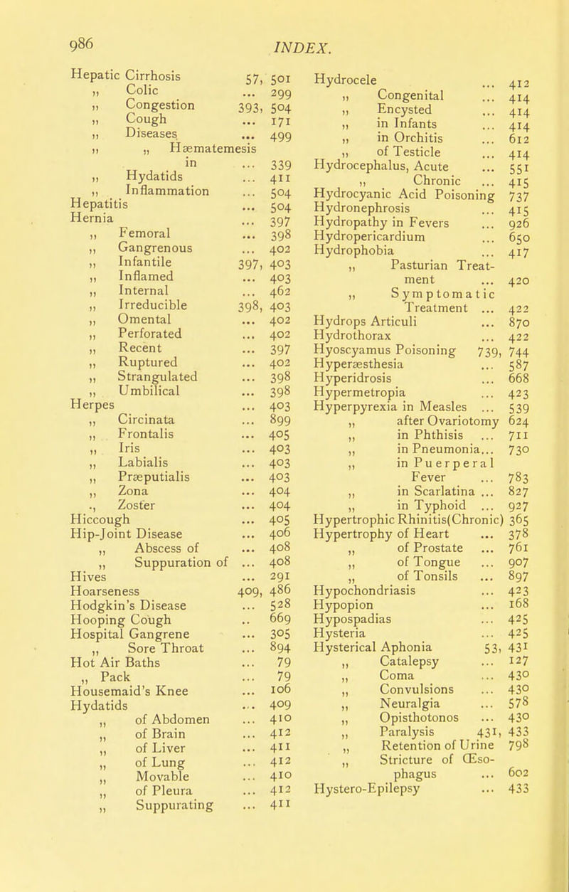 Hepatic Cirrhosis 57, 501 ,, Colic ... 299 „ Congestion 393, 504 „ Cough ... 171 Diseases ... 499 it „ Haematemesis in ... 339 ,, Hydatids ... 411 ,, Inflammation ... 504 Hepatitis ... 504 Hernia ... 397 „ Femoral ... 398 „ Gangrenous ... 402 „ Infantile 397, 403 ,, Inflamed ... 403 ,, Internal ... 462 „ Irreducible 398, 403 ,, Omental ... 402 „ Perforated ... 402 „ Recent ... 397 „ Ruptured ... 402 „ Strangulated ... 398 „ Umbilical ... 398 Herpes ... 403 „ Circinata ... 899 „ Frontalis ... 405 „ Iris ... 403 „ Labialis ... 403 „ Prseputialis ... 403 „ Zona ... 404 ., Zoster ... 4°4 Hiccough ... 405 Hip-Joint Disease ... 406 „ Abscess of ... 4°8 „ Suppuration of ... 408 Hives ... 291 Hoarseness 409, 486 Hodgkin's Disease ... 528 Hooping Cough .. 669 Hospital Gangrene ... 3°5 „ Sore Throat ... 894 Hot Air Baths ... 79 „ Pack ... 79 Housemaid's Knee ... 106 Hydatids ... 4°9 „ of Abdomen ... 410 „ of Brain ... 412 „ of Liver ... 411 „ of Lung ... 412 „ Movable ... 410 „ of Pleura ... 412 „ Suppurating ... 411 Hydrocele ... 412 „ Congenital ... 414 ,, Encysted ... 414 „ in Infants ... 414 „ in Orchitis ... 612 of Testicle ... 414 Hydrocephalus, Acute ... 551 ,, Chronic ... 415 Hydrocyanic Acid Poisoning 737 Hydronephrosis ... 415 Hydropathy in Fevers ... 926 Hydropericardium ... 650 Hydrophobia ... 417 ,, Pasturian Treat- ment ... 420 „ Symptomatic Treatment ... 422 Hydrops Articuli ... 870 Hydrothorax ... 422 Hyoscyamus Poisoning 739, 744 Hyperesthesia ... 587 Hyperidrosis ... 668 Hypermetropia ... 423 Hyperpyrexia in Measles ... 539 „ after Ovariotomy 624 „ in Phthisis ... 711 „ in Pneumonia... 73° in Puerperal Fever ... 783 ,, in Scarlatina ... 827 „ in Typhoid ... 927 Hypertrophic Rhinitis(Chronic) 365 Hypertrophy of Heart ... 378 „ of Prostate ... 761 of Tongue ... 907 „ of Tonsils ... 897 Hypochondriasis ... 423 Hypopion ... 168 Hypospadias ... 425 Hysteria ... 425 Hysterical Aphonia 53, 431 „ Catalepsy ... 127 „ Coma ... 43° „ Convulsions ... 43° „ Neuralgia ... 578 „ Opisthotonos ... 43° „ Paralysis 431, 433 „ Retention of Urine 798 „ Stricture of (Eso- phagus ... 602 Hystero-Epilepsy ... 433
