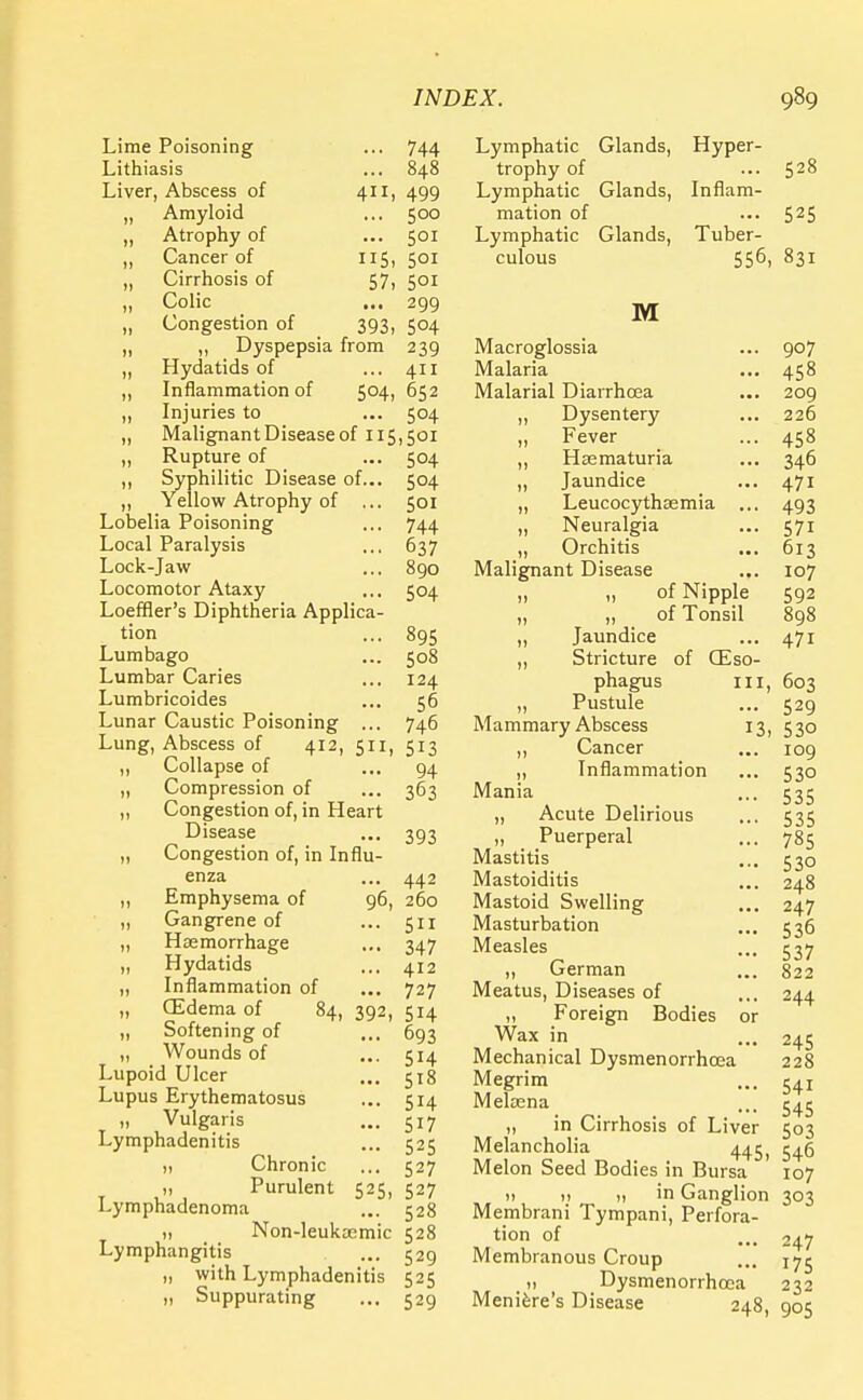 Lime Poisoning ... 744 Lithiasis ... 848 Liver, Abscess of 411, 499 „ Amyloid ... 500 „ Atrophy of ... 501 ,, Cancer of 115, 501 „ Cirrhosis of 57, 501 „ Colic ... 299 „ Congestion of 393, 504 ,, Dyspepsia from 239 „ Hydatids of ... 411 „ Inflammation of 504, 652 „ Injuries to ... 504 „ Malignant Disease of 115,501 ,, Rupture of ... 504 ,, Syphilitic Disease of... 504 ,, Yellow Atrophy of ... 501 Lobelia Poisoning ... 744 Local Paralysis ... 637 Lock-jaw ... 890 Locomotor Ataxy ... 504 Loeffler's Diphtheria Applica- tion ... 895 Lumbago ... 508 Lumbar Caries ... 124 Lumbricoides ... 56 Lunar Caustic Poisoning ... 746 Lung, Abscess of 412, 511, 513 ,, Collapse of ... 94 ,, Compression of ... 363 „ Congestion of, in Heart Disease ... 393 „ Congestion of, in Influ- enza ... 442 „ Emphysema of 96, 260 „ Gangrene of ... 511 „ Haemorrhage ... 347 ,, Hydatids ... 412 „ Inflammation of ... 727 „ (Edema of 84, 392, 514 „ Softening of ... 693 „ Wounds of ... 514 Lupoid Ulcer ... 518 Lupus Erythematosus ... 514 „ Vulgaris ... 517 Lymphadenitis ... 525 „ Chronic ... 527 „ Purulent 525, 527 Lymphadenoma ... 528 1, Non-leukaemic 528 Lymphangitis ... 529 „ with Lymphadenitis 525 „ Suppurating ... 529 Lymphatic Glands, Hyper- trophy of ... 528 Lymphatic Glands, Inflam- mation of ... 525 Lymphatic Glands, Tuber- culous 556, 831 M Macroglossia Malaria Malarial Diarrhoea „ Dysentery „ Fever ,, Hsematuria „ Jaundice „ Leucocythsemia ,, Neuralgia „ Orchitis Malignant Disease „ „ of Nipple „ ,, of Tonsil ,, Jaundice ,, Stricture of (Eso- phagus in, ,, Pustule Mammary Abscess 13, ,, Cancer „ Inflammation Mania ,, Acute Delirious „ Puerperal Mastitis Mastoiditis Mastoid Swelling Masturbation Measles „ German Meatus, Diseases of „ Foreign Bodies Wax in Mechanical Dysmenorrhcea Megrim Meloena „ in Cirrhosis of Liver Melancholia 546 Melon Seed Bodies in Bursa 107 i! )! n in Ganglion 303 Membrani Tympani, Perfora- tion of ... 247 Membranous Croup ... !75 Dysmenorrhcea 232 907 458 209 226 458 346 471 493 571 613 107 592 898 471 603 529 530 109 530 535 535 785 53o 248 247 536 537 822 244 245 228 541 545 503 Meniere's Disease 248, 905