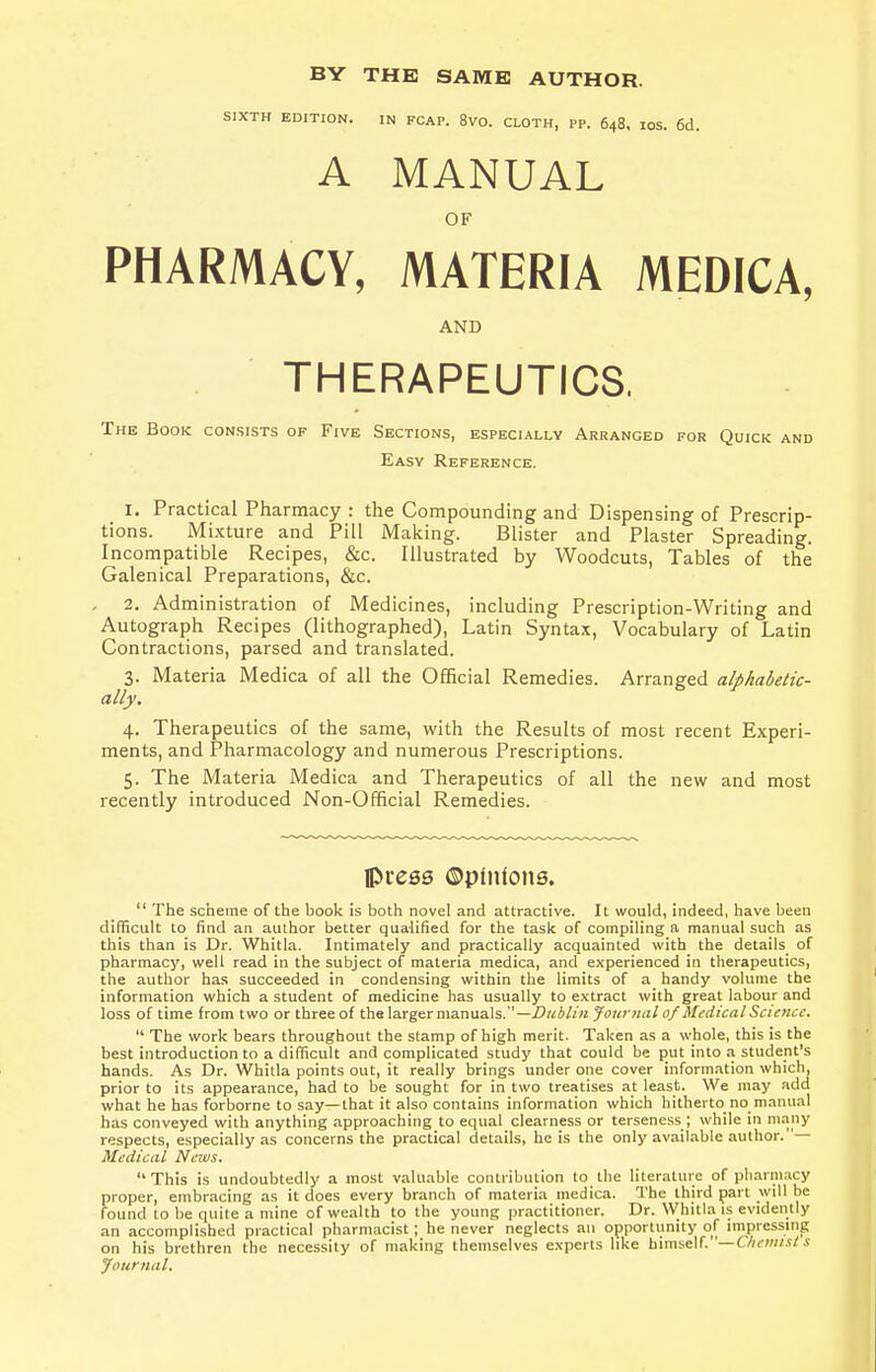 BY THE SAME AUTHOR. SIXTH EDITION. IN FCAP. 8V0. CLOTH, PP. 648, IOS. 6d. A MANUAL OF PHARMACY, MATERIA MEDICA, AND THERAPEUTICS. The Book consists of Five Sections, especially Arranged for Quick and Easy Reference. 1. Practical Pharmacy : the Compounding and Dispensing of Prescrip- tions. Mixture and Pill Making. Blister and Plaster Spreading. Incompatible Recipes, &c Illustrated by Woodcuts, Tables of the Galenical Preparations, &c. 2. Administration of Medicines, including Prescription-Writing and Autograph Recipes (lithographed), Latin Syntax, Vocabulary of Latin Contractions, parsed and translated. 3. Materia Medica of all the Official Remedies. Arranged alphabetic- ally. 4. Therapeutics of the same, with the Results of most recent Experi- ments, and Pharmacology and numerous Prescriptions. 5. The Materia Medica and Therapeutics of all the new and most recently introduced Non-Official Remedies. press ©pinions.  The scheme of the book is both novel and attractive. It would, indeed, have been difficult to find an author better qualified for the task of compiling a manual such as this than is Dr. Whitla. Intimately and practically acquainted with the details of pharmacy, well read in the subject of materia medica, and experienced in therapeutics, the author has succeeded in condensing within the limits of a handy volume the information which a student of medicine has usually to extract with great labour and loss of time from two or three of the larger manuals.—Dublin Journal of Medical Science.  The work bears throughout the stamp of high merit. Taken as a whole, this is the best introduction to a difficult and complicated study that could be put into a student's hands. As Dr. Whitla points out, it really brings under one cover information which, prior to its appearance, had to be sought for in two treatises at least. We may add what he has forborne to say—that it also contains information which hitherto no manual has conveyed with anything approaching to equal clearness or terseness; while in many respects, especially as concerns the practical details, he is the only available author.— Medical News. This is undoubtedly a most valuable contribution to the literature of pharmacy proper, embracing as it does every branch of materia medica. The third part will be found to be quite a mine of wealth to the young practitioner. Dr. Whitla is evidently an accomplished practical pharmacist; he never neglects an opportunity of impressing on his brethren the necessity of making themselves experts like himself. '—Chemist s Journal.