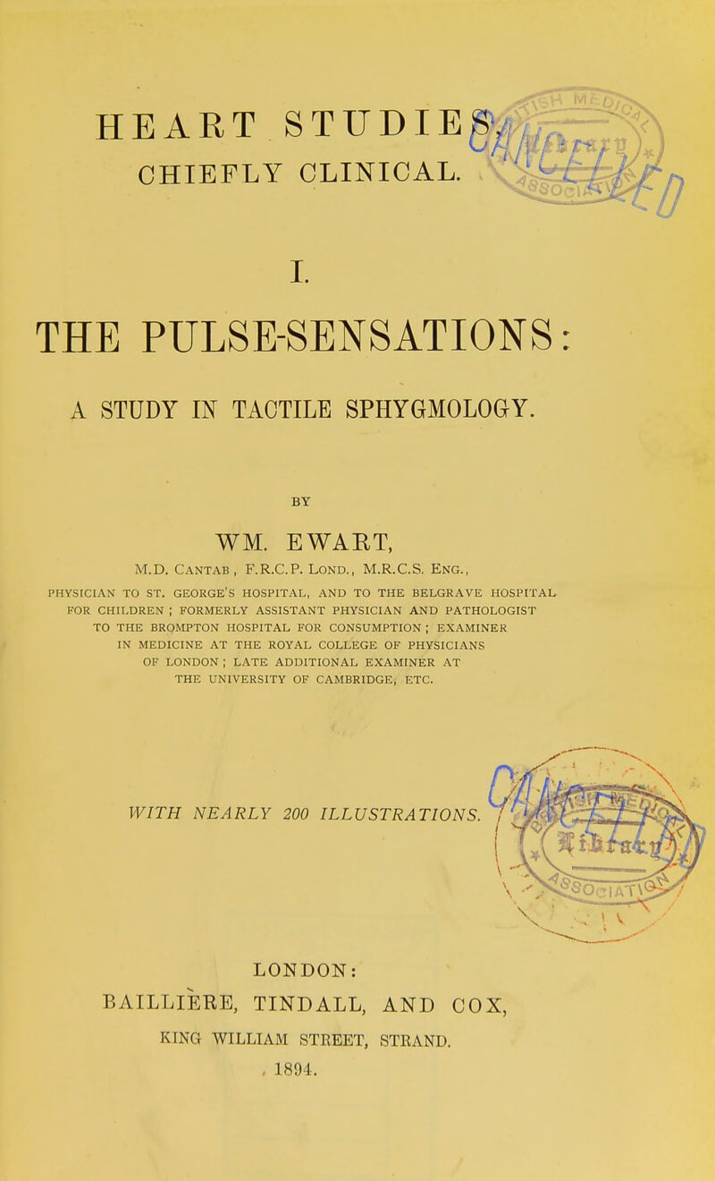 HEART STUDIEgy, CHIEFLY CLINICAL. I. THE PULSE-SENSATIONS A STUDY IN TACTILE SPHYGMOLOGY. BY WM. EWART, M.D. Cantab, F.R.C.P. Lond., M.R.C.S. Eng., PHYSICIAN TO ST. GEORGE'S HOSPITAL, AND TO THE BELGRAVE HOSPITAL- FOR CHILDREN ; FORMERLY ASSISTANT PHYSICIAN AND PATHOLOGIST TO THE BROMPTON HOSPITAL FOR CONSUMPTION ; EXAMINER IN MEDICINE AT THE ROYAL COLLEGE OF PHYSICIANS OF LONDON ; LATE ADDITIONAL EXAMINER AT THE UNIVERSITY OF CAMBRIDGE, ETC. WITH NEARLY 200 ILLUSTRATIONS. LONDON: BAILLIERE, TINDALL, AND COX, KING WILLIAM STREET, STRAND. . 1894.