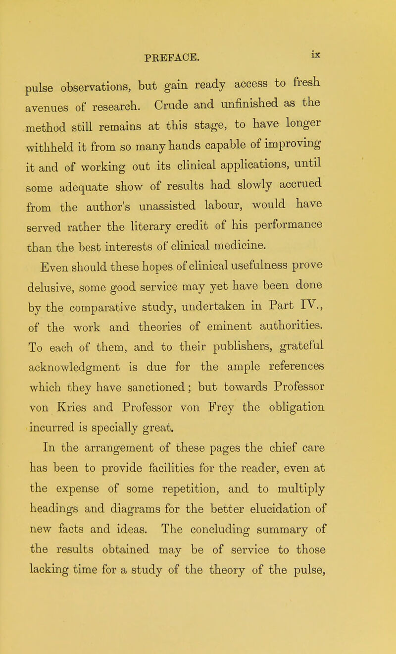 pulse observations, but gain ready access to fresh avenues of research. Crude and unfinished as the method still remains at this stage, to have longer withheld it from so many hands capable of improving it and of working out its clinical applications, until some adequate show of results had slowly accrued from the author's unassisted labour, would have served rather the literary credit of his performance than the best interests of clinical medicine. Even should these hopes of clinical usefulness prove delusive, some good service may yet have been done by the comparative study, undertaken in Part IV., of the work and theories of eminent authorities. To each of them, and to their publishers, grateful acknowledgment is due for the ample references which they have sanctioned; but towards Professor von Kries and Professor von Frey the obligation incurred is specially great. In the arrangement of these pages the chief care has been to provide facilities for the reader, even at the expense of some repetition, and to multiply headings and diagrams for the better elucidation of new facts and ideas. The concluding summary of the results obtained may be of service to those lacking time for a study of the theory of the pulse,