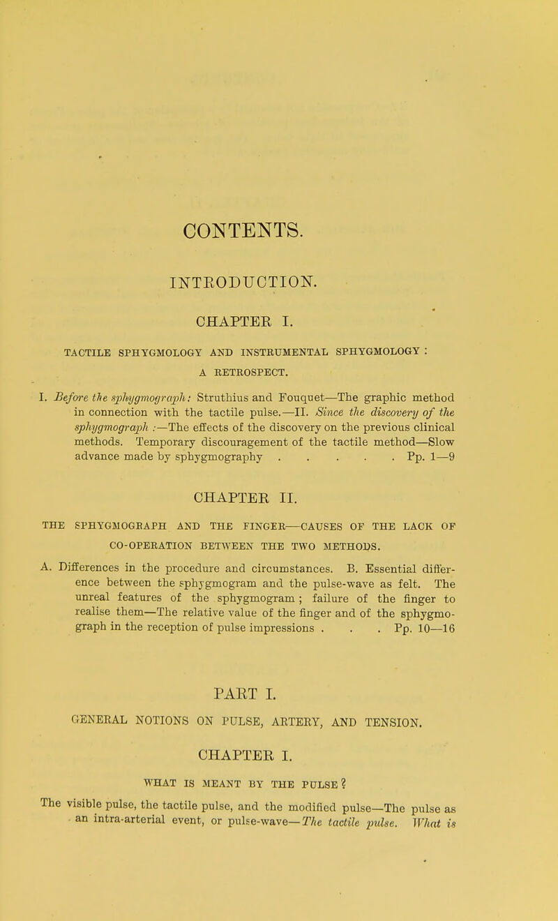 CONTENTS. INTEODUOTIOK CHAPTER I. TACTILE SPHYGM0L06Y AND INSTRUMENTAL SPHYGMOLOGY : A RETROSPECT. I. Before the splvygmograph: Struthius and Fouquet—The graphic method in connection with the tactile pulse.—II. Since the discovery of the sphygmograph .-—The effects of the discovery on the previous clinical methods. Temporary discouragement of the tactile method—Slow advance made by sphygmography Pp. 1—9 CHAPTER II. THE SPHYGMOGBAPH AND THE FINGER-—CAUSES OF THE LACK OF CO-OPERATION BETWEEN THE TWO METHODS. A. Differences in the procedure and circumstances. B. Essential differ- ence between the sphjgmogram and the pulse-wave as felt. The unreal features of the sphygmogram ; failure of the finger to realise them—The relative value of the finger and of the sphygmo- graph in the reception of pulse impressions . . . Pp. 10—16 PART I. GENERAL NOTIONS ON PULSE, ARTERY, AND TENSION. CHAPTER I. WHAT IS MEANT BY THE PULSE? The visible pulse, the tactile pulse, and the modified pulse—The pulse as an intra-arterial event, or pulse-wave— The tactile pulse. What is