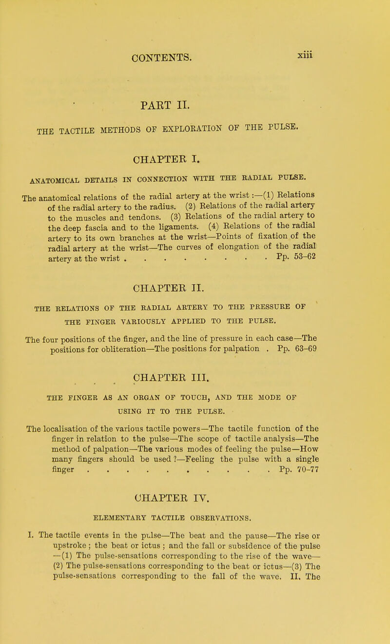 PAET II. THE TACTILE METHODS OF EXPLORATION OF THE PULSE. CHAPTER I. ANATOMICAL DETAILS IN CONNECTION WITH THE RADIAL PULSE. The anatomical relations of the radial artery at the wrist:—(1) Relations of the radial artery to the radius. (2) Relations of the radial artery to the muscles and tendons. (3) Relations of the radial artery to the deep fascia and to the ligaments. (4) Relations of the radial artery to its own branches at the wrist—Points of fixation of the radial artery at the wrist—The curves of elongation of the radial artery at the wrist Pp- 53-62 CHAPTER II. THE RELATIONS OF THE RADIAL ARTERY TO THE PRESSURE OF THE FINGER VARIOUSLY APPLIED TO THE PULSE. The four positions of the finger, and the line of pressure in each case—The positions for obliteration—The positions for palpation . Pp. 63-69 CHAPTER III. THE FINGER AS AN ORGAN OF TOUCH, AND THE MODE OF USING IT TO THE PULSE. The localisation of the various tactile powers—The tactile function of the finger in relation to the pulse—The scope of tactile analysis—The method of palpation—The various modes of feeling the pulse—How many fingers should be used 1—Feeling the pulse with a single finger Pp. 70-77 CHAPTER IV. ELEMENTARY TACTILE OBSERVATIONS. I. The tactile events in the pulse—The beat and the pause—The rise or upstroke ; the beat or ictus ; and the fall or subsidence of the pulse —(1) The pulse-sensations corresponding to the rise of the wave— (2) The pulse-sensations corresponding to the beat or ictus—(3) The pulse-sensations corresponding to the fall of the wave. II. The