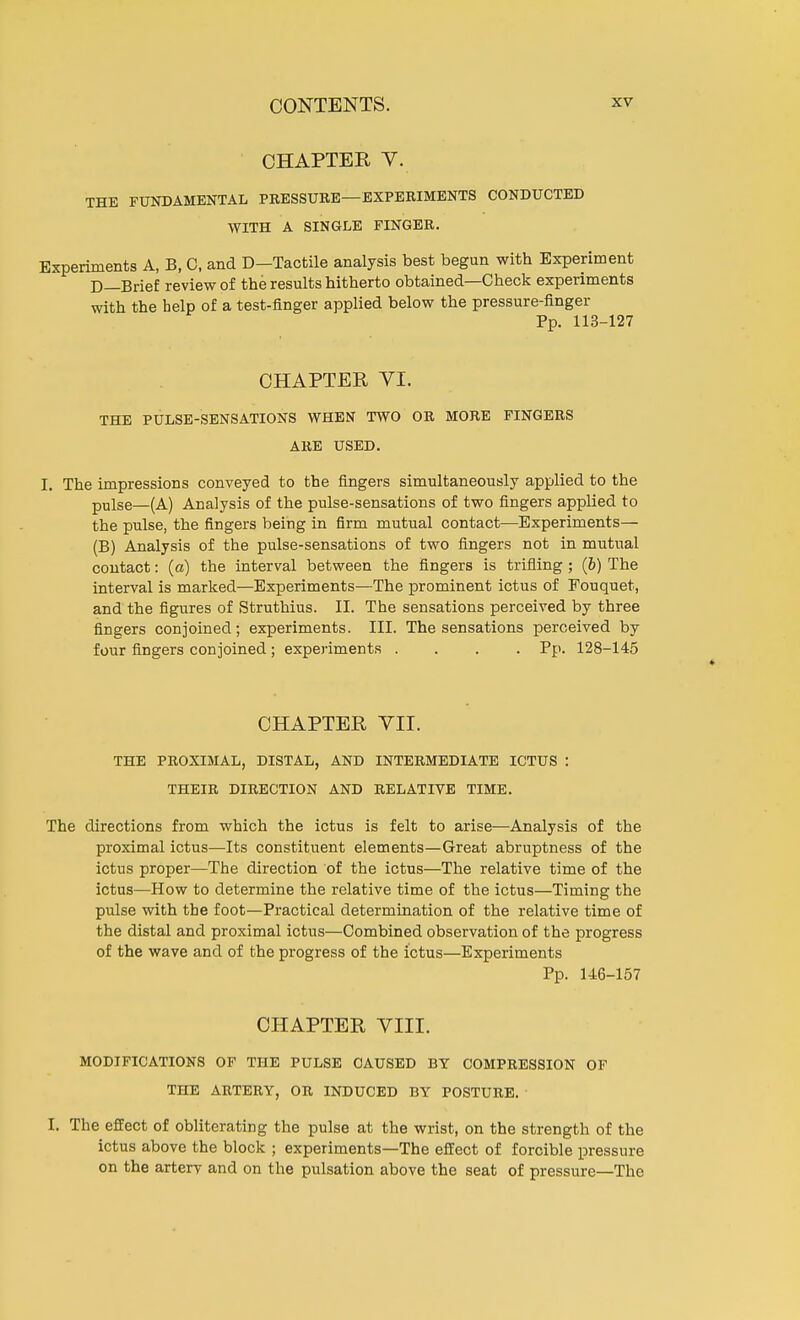 CHAPTER V. THE FUNDAMENTAL PRESSURE—EXPERIMENTS CONDUCTED WITH A SINGLE FINGER. Experiments A, B, 0, and D—Tactile analysis best begun with Experiment D—Brief review of the results hitherto obtained—Check experiments with the help of a test-finger applied below the pressure-finger Pp. 113-127 CHAPTER VI. THE PULSE-SENSATIONS WHEN TWO OR MORE FINGERS ARE USED. I. The impressions conveyed to the fingers simultaneously applied to the pulse—(A) Analysis of the pulse-sensations of two fingers applied to the pulse, the fingers being in firm mutual contact—Experiments— (B) Analysis of the pulse-sensations of two fingers not in mutual contact: (a) the interval between the fingers is trifling; (6) The interval is marked—Experiments—The prominent ictus of Fouquet, and the figures of Struthius. II. The sensations perceived by three fingers conjoined; experiments. III. The sensations perceived by four fingers conjoined ; experiments .... Pp. 128-145 CHAPTER VII. THE PROXIMAL, DISTAL, AND INTERMEDIATE ICTUS : THEIR DIRECTION AND RELATIVE TIME. The directions from which the ictus is felt to arise—Analysis of the proximal ictus—Its constituent elements—Great abruptness of the ictus proper—The direction of the ictus—The relative time of the ictus—How to determine the relative time of the ictus—Timing the pulse with the foot—Practical determination of the relative time of the distal and proximal ictus—Combined observation of the progress of the wave and of the progress of the ictus—Experiments Pp. 146-157 CHAPTER VIII. MODIFICATIONS OF THE PULSE CAUSED BY COMPRESSION OF THE ARTERY, OR INDUCED BY POSTURE. I. The effect of obliterating the pulse at the wrist, on the strength of the ictus above the block ; experiments—The effect of forcible pressure on the artery and on the pulsation above the seat of pressure—The