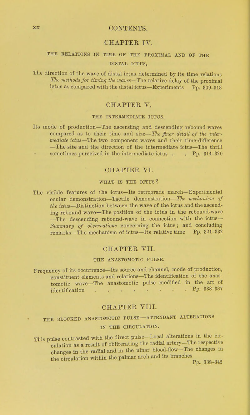 CHAPTER IV. THE RELATION'S IN TIME OF THE PROXIMAL AND OF THE DISTAL ICTUS. The direction of the wave of distal ictus determined by its time relations The methods for timing the waves—The relative delay of the proximal ictus as compared with the distal ictus—Experiments Pp. 309-313 CHAPTER V. THE INTERMEDIATE ICTUS. Its mode of production—The ascending and descending rebound waves compared as to their time and size—Tlie finer detail of the inter- mediate ictus—The two component waves and their time-difference —The site and the direction of the intermediate ictus—The thrill sometimes perceived in the intermediate ictus . . Pp. 314-320 CHAPTER VI. WHAT IS THE ICTUS? The visible features of the ictus—Its retrograde march—Experimental ocular demonstration—Tactile demonstration—The mechanism of the ictus—Distinction between the wave of the ictus and the ascend- ing rebound-wave—The position of the ictus in the rebound-wave —The descending rebound-wave in connection with the ictus— Summary of observations concerning the ictus; and concluding remarks—The mechanism of ictus—Its relative time Pp. 321-332 CHAPTER VII. THE ANASTOMOTIC PULSE. Frequency of its occurrence—Its source and channel, mode of production, constituent elements and relations—The identification of the anas- tomotic wave—The anastomotic pulse modified in the art of identification PP- 333-337 CHAPTER VIII. THE BLOCKED ANASTOMOTIC PULSE—ATTENDANT ALTERATIONS IN THE CIRCULATION. This pulse contrasted with the direct pulse-Local alterations in the cir- culation as a result of obliterating the radial artery-The respective changes in the radial and in the ulnar blood-flow-Thc changes in the circulation within the palmar arch and its branches Pp. 338-342