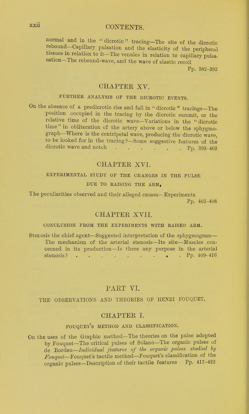 normal and in the  dicrotic  tracing-The site of the dicrotic rebound—Capillary pulsation and the elasticity of the peripheral tissues in relation to it—The venules in relation to capillary pulsa- sation—The rebound-wave, and the wave of elastic recoil Pp. 382-392 CHAPTER XV. FURTHER ANALYSIS OF THE DICROTIC EVENTS. On the absence of a predicrotic rise and fall in  dicrotic  tracings—The position occupied in the tracing by the dicrotic summit, or the relative time of the dicrotic wave—Variations in the  dicrotic time  in obliteration of the artery above or below the sphygmo- graph—Where is the centripetal wave, producing the dicrotic wave, to be looked for in the tracing?—Some suggestive features of the dicrotic wave and notch ...... Pp. 393-402 CHAPTER XVI. EXPERIMENTAL STUDY OF THE CHANGES IN THE PULSE DUE TO RAISING THE ARM, The peculiarities observed and their alleged causes—Experiments Pp. 403-408 CHAPTER XVII. CONCLUSION FROM THE EXPERIMENTS WITH RAISED ARM. Stenosis the chief agent—Suggested interpretation of the sphygmogram— The mechanism of the arterial stenosis—Its site—Muscles con- cerned in its production—Is there any purpose in the arterial stenosis? Pp. 409-416 PART VI. THE OBSERVATIONS AND THEORIES OF HENRI FOUQUET. CHAPTER I. FOUQUET's METHOD AND CLASSIFICATION. On the uses of the Graphic method—The theories on the pulse adopted by Fouquet—The critical pulses of Solano—The organic pulses of de Bordeu—Individual features of the organic pidses studied by Fouquet—Fouquet's tactile method—Fouquet's classification of the organic pulses—Description of their tactile features Pp. 417-422