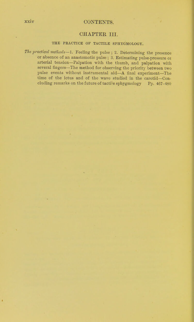 CHAPTER III. THE PRACTICE OF TACTILE SPHYGMOLOGY. The practiced methods—I. Feeling the pulse; 2. Determining the presence or absence of an anastomotic pulse ; 3. Estimating pulse-pressure 01 arterial tension—Palpation with the thumb, and palpation with several fingers—The method for observing the priority between two pulse events without instrumental aid—A final experiment—The time of the ictus and of the wave studied in the carotid—Con- cluding remarks on the future of tact^e sphygmology Pp. 467-480