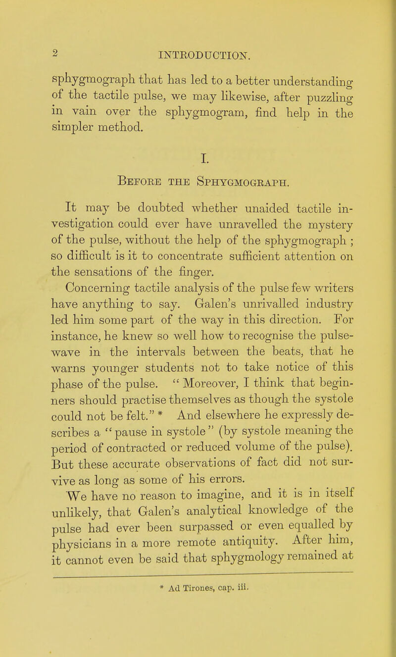 sphygmograph that has led to a better understanding of the tactile pulse, we may likewise, after puzzling in vain over the sphygmogram, find help in the simpler method. I. Before the Sphygmograph. It may be doubted whether unaided tactile in- vestigation could ever have unravelled the mystery of the pulse, without the help of the sphygmograph ; so difficult is it to concentrate sufficient attention on the sensations of the finger. Concerning tactile analysis of the pulse few writers have anything to say. Galen's unrivalled industry led him some part of the way in this direction. For instance, he knew so well how to recognise the pulse- wave in the intervals between the beats, that he warns younger students not to take notice of this phase of the pulse.  Moreover, I think that begin- ners should practise themselves as though the systole could not be felt. * And elsewhere he expressly de- scribes a pause in systole (by systole meaning the period of contracted or reduced volume of the pulse). But these accurate observations of fact did not sur- vive as long as some of his errors. We have no reason to imagine, and it is in itself unlikely, that Galen's analytical knowledge of the pulse had ever been surpassed or even equalled by physicians in a more remote antiquity. After him, it cannot even be said that sphygmology remained at * Ad Tirones, cap. iii.