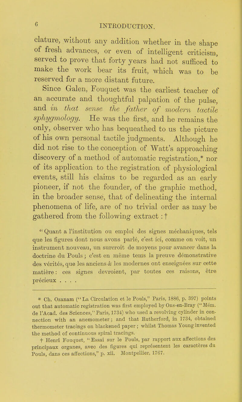 clature, without any addition whether in the shape of fresh advances, or even of intelligent criticism, served to prove that forty years had not sufficed to make the work bear its fruit, which was to be reserved for a more distant future. Since Galen, Fouquet was the earliest teacher of an accurate and thoughtful palpation of the pulse, and in that sense the father of modern tactile sphygmologij. He was the first, and he remains the only, observer who has bequeathed to us the picture of his own personal tactile judgments. Although he did not rise to the conception of Watt's approaching discovery of a method of automatic registration,* nor of its application to the registration of physiological events, still his claims to be regarded as an early pioneer, if not the founder, of the graphic method, in the broader sense, that of delineating the internal phenomena of life, are of no trivial order as may be gathered from the following extract : f  Quant a l'institution ou emploi des signes mechaniques, tels que les figures dont nous avons parle, c'est ici, comrrie on voit, un instrument nouveau, un surcroit de moyeus pour avancer dans la doctrine du Pouls; c'est en merne terns la preuve demonstrative des verites, que les anciens& les modernes ont enseignees sur cette matiere: ces signes devroient, par toutes ces raisons, etre precieux .... * Ch. Ozanam (La Circulation et le Pouls, Paris, 1886, p. 397) points out that automatic registration was first employed by Ons-en-Bray (Mem. de l'Acad. des Sciences, Paris, 1734) who used a revolving cylinder in con- nection with an anemometer; and that Eutherford, in 1734, obtained thermometer tracings on blackened paper ; whilst Thomas Young invented the method of continuous spiral tracings. t Henri Fouquet,  Essai sur le Pouls, par rapport aux affections des principaux organes, avec des figures qui repr6sentent les caracttres du Pouls, dans ces affections, p. xii. Montpellier, 1767.