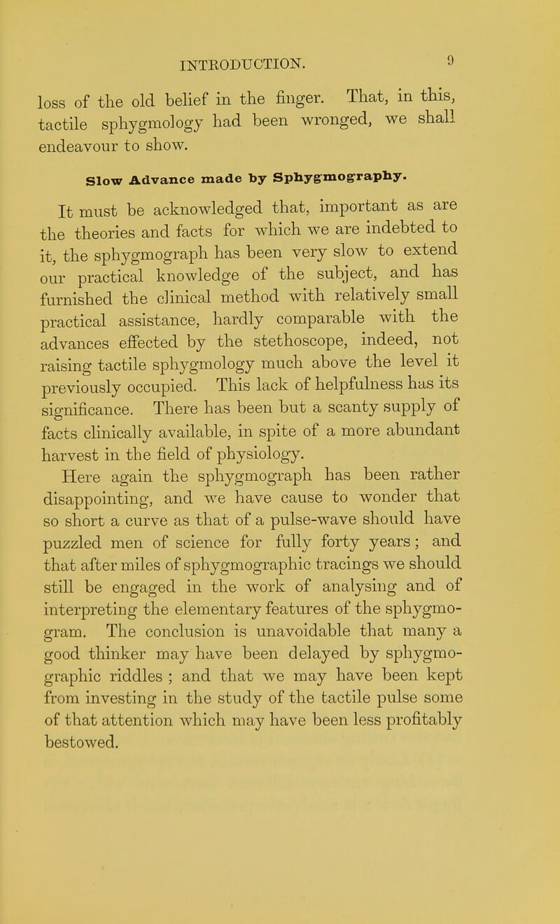 loss of the old belief in the finger. That, in this, tactile sphygmology had been wronged, we shall endeavour to show. Slow Advance made by Sphygmo^raphy. It must be acknowledged that, important as are the theories and facts for which we are indebted to it, the sphygmograph has been very slow to extend our practical knowledge of the subject, and has furnished the clinical method with relatively small practical assistance, hardly comparable with the advances effected by the stethoscope, indeed, not raising tactile sphygmology much above the level it previously occupied. This lack of helpfulness has its significance. There has been but a scanty supply of facts clinically available, in spite of a more abundant harvest in the field of physiology. Here again the sphygmograph has been rather disappointing, and we have cause to wonder that so short a curve as that of a pulse-wave should have puzzled men of science for fully forty years; and that after miles of sphygmographic tracings we should still be engaged in the work of analysing and of interpreting the elementary features of the sphygmo- gram. The conclusion is unavoidable that many a good thinker may have been delayed by sphygmo- graphic riddles ; and that we may have been kept from investing in the study of the tactile pulse some of that attention which may have been less profitably bestowed.