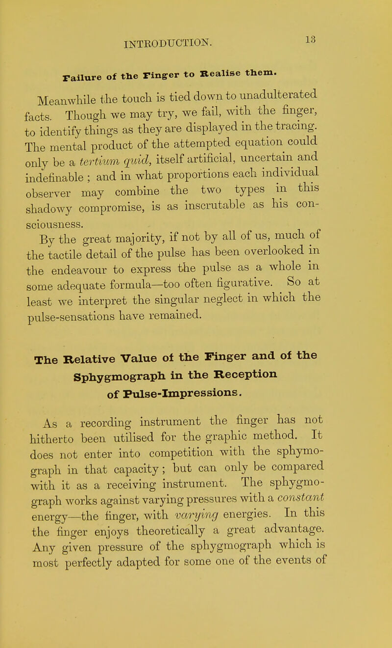 Failure of tne Finger to Realise them. Meanwhile the touch is tied down to unadulterated facts. Though we may try, we fail, with the finger, to identify things as they are displayed in the tracing. The mental product of the attempted equation could only be a tertium quid, itself artificial, uncertain and indefinable ; and in what proportions each individual observer may combine the two types in this shadowy compromise, is as inscrutable as his con- sciousness. By the great majority, if not by all of us, much of the tactile detail of the pulse has been overlooked in the endeavour to express the pulse as a whole in some adequate formula—too often figurative. ^ So at least we interpret the singular neglect in which the pulse-sensations have remained. The Relative Value oi the Finger and of the Sphygmograph in the Reception of Pulse-Impressions. As a recording instrument the finger has not hitherto been utilised for the graphic method. It does not enter into competition with the sphymo- graph in that capacity; but can only be compared with it as a receiving instrument. The sphygmo- graph works against varying pressures with a constant energy—the ringer, with varying energies. In this the finger enjoys theoretically a great advantage. Any given pressure of the sphygmograph which is most perfectly adapted for some one of the events of