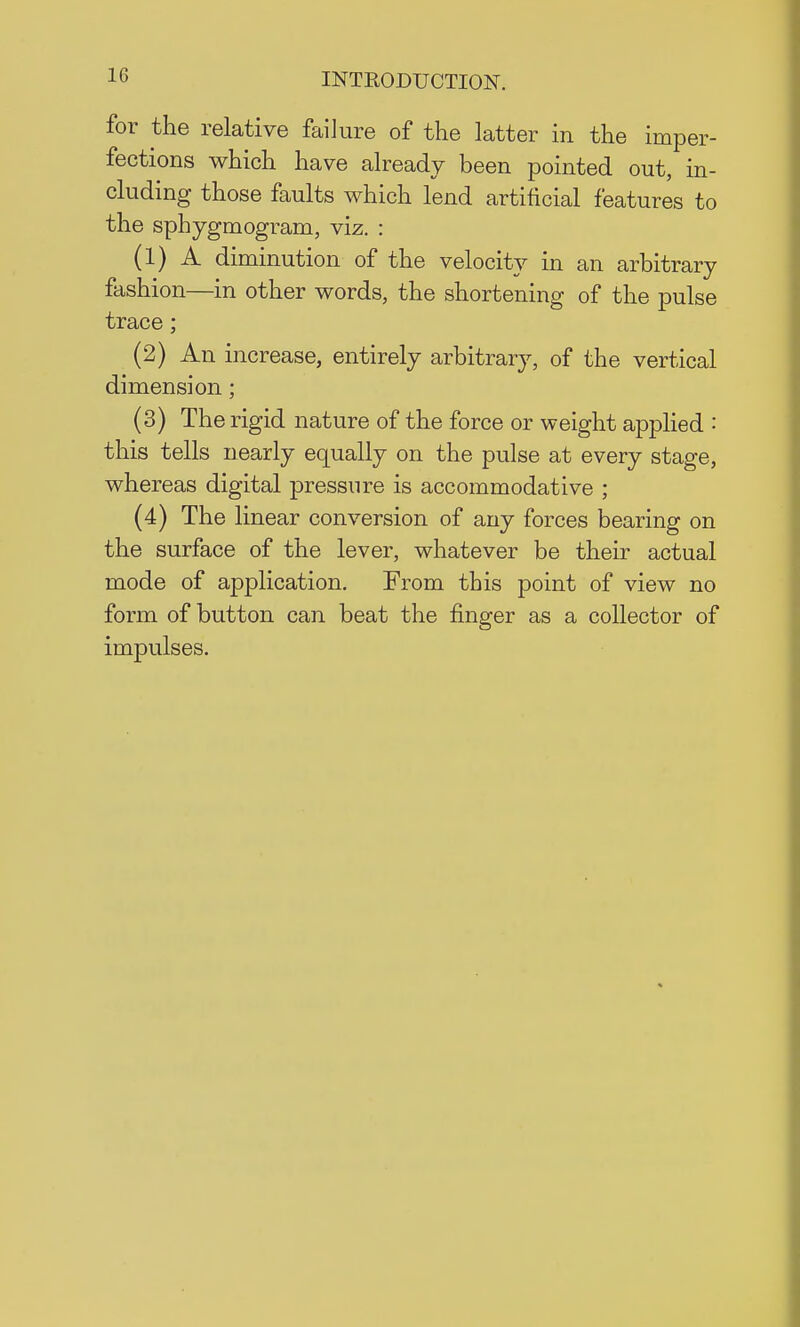 1G for the relative failure of the latter in the imper- fections which have already been pointed out, in- cluding those faults which lend artificial features to the sphygmogram, viz. : (1) A diminution of the velocity in an arbitrary fashion—in other words, the shortening of the pulse trace; (2) An increase, entirely arbitrary, of the vertical dimension; (3) The rigid nature of the force or weight applied : this tells nearly equally on the pulse at every stage, whereas digital pressure is accommodative ; (4) The linear conversion of any forces bearing on the surface of the lever, whatever be their actual mode of application. From this point of view no form of button can beat the finger as a collector of impulses.